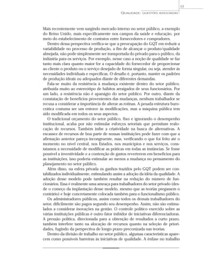 17 
QUALIDADE: QUESTÕES ASSOCIADAS 
Mais recentemente vem surgindo mercado interno no setor público, a exemplo 
do Reino Unido, mais especificamente nos campos da saúde e educação, por 
meio do estabelecimento de contratos entre fornecedores e compradores. 
Dentro dessa perspectiva verifica-se que a preocupação do GQT em reduzir a 
variabilidade no processo de produção, a fim de alcançar o produto/qualidade 
almejada, não pode simplesmente ser transportada do privado para o público, da 
indústria para os serviços. Por exemplo, nesse caso a noção de qualidade se faz 
tanto mais clara quanto maior for a capacidade do fornecedor de proporcionar 
ao cliente o produto ou o serviço desejado de forma singular, ou seja, atender às 
necessidades individuais e específicas. O desafio é, portanto, manter os padrões 
de produção ideais ou adequados diante de diferentes demandas. 
Fala-se muito da resistência à mudança existente dentro do setor público, 
atribuída muito ao estereótipo de hábitos arraigados de seus funcionários. Por 
um lado, a resistência não é apanágio do setor público. Por outro, diante da 
constatação de benefícios provenientes das mudanças, nenhum trabalhador se 
recusa a considerar a importância de alterar as rotinas. A pesada estrutura buro-crática 
costuma ser um entrave às modificações, mas a máquina pública tem 
sido modificada em todos os seus aspectos. 
O tradicional orçamento do setor público, fixo e ignorando o desempenho 
institucional, acaba por não estimular esforços setoriais que permitam realo-cação 
de recursos. Também inibe a criatividade na busca de alternativas. A 
escassez de recursos de boa parte de nossas instituições pode fazer com que a 
afirmação anterior pareça incongruente, mas, verificando o que foi feito até o 
momento no nível central, nos Estados, nos municípios e nos serviços, cons-tatamos 
a necessidade de modificar as práticas em todas as instâncias. Se fosse 
possível a inventividade e a contenção de gastos reverterem em benefícios para 
as instituições, isso poderia estimular ao menos a mudança no pensamento do 
planejamento no setor público. 
Além disso, na esfera privada os ganhos trazidos pelo GQT podem ser con-tabilizados 
individualmente, estimulando assim a adoção da idéia da qualidade. A 
adoção desse modelo pode também resultar na redução do número de fun-cionários. 
Essa é realmente uma ameaça para trabalhadores do setor privado (des-de 
o começo da implantação desse modelo, mesmo que as teorias pregassem o 
contrário) e hoje concretamente colocada também para o funcionalismo público. 
Os administradores públicos, assim como todos os demais trabalhadores do 
setor, dificilmente são pagos segundo seu desempenho. Assim, não são estimu-lados 
a considerar inovações na gestão. O controle político exercido sobre as 
várias instituições públicas é outro fator inibidor de iniciativas diferenciadoras. 
A pressão política, direcionada para a obtenção de resultados a curto prazo, 
também interfere tanto na alocação de recursos quanto na seleção de priori-dades, 
fugindo da perspectiva de longo prazo preconizada nas teorias. 
Dentro da divisão de trabalho no setor público, algumas características apare-cem 
como possíveis barreiras às iniciativas de qualidade. A ênfase no trabalho 
 