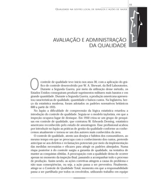 QUALIDADE NA GESTÃO LOCAL DE SERVIÇOS E AÇÕES DE SAÚDE 
controle de qualidade teve início nos anos 30, com a aplicação do grá-fico 
de controle desenvolvido por W. A. Shewart, da Bell Laboratories. 
Durante a Segunda Guerra, por meio da utilização desse método, os 
Estados Unidos conseguiram produzir suprimentos militares mais baratos e em 
grande quantidade. Durante a Segunda Guerra, a produção americana apresen-tou 
características de qualidade, quantidade e baixos custos. Na Inglaterra, ber-ço 
da estatística moderna, foram adotados os padrões normativos britânicos 
600 a partir de 1935. 
No Japão a dificuldade de compreensão da lógica estatística retardou a 
introdução do controle de qualidade. Seguia-se o modelo taylorista, em que a 
inspeção ocupava lugar de destaque. Em 1950 criou-se um grupo de pesqui-sas 
em controle de qualidade, que contratou W. Edwards Deming, estatístico 
americano reconhecido pelo estudo de amostragem. Esse profissional acabou 
por introduzir no Japão as práticas de gestão da qualidade conforme as conhe-cemos 
atualmente e tornou-se um dos autores mais conhecidos da área. 
O controle de qualidade, atento aos desejos e hábitos dos consumidores, ao 
mesmo tempo em que se preocupa com o conhecimento dos custos, pretende 
antecipar-se aos defeitos e reclamações potenciais por meio da implementação 
das medidas necessárias e eficazes para atingir os padrões almejados. Numa 
etapa posterior à do controle surgiu a garantia de qualidade, na tentativa de 
manter as conquistas obtidas. A preocupação com a qualidade deixa de ocorrer 
apenas no momento da inspeção final, passando a acompanhar todo o processo 
de produção. Assim sendo, as ações corretivas atingem a causa do problema e 
não suas conseqüências, ou seja, a ação passa a ser preventiva. Finalmente, 
atinge-se o Controle de Qualidade Total, momento em que a responsabilidade 
passa a ser partilhada por todos os envolvidos, utilizando trabalho em equipe 
19 
AVALIAÇÃO E ADMINISTRAÇÃO 
DA QUALIDADE 
O 
 