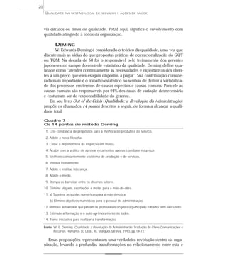 QUALIDADE NA GESTÃO LOCAL DE SERVIÇOS E AÇÕES DE SAÚDE 
via círculos ou times de qualidade. Total, aqui, significa o envolvimento com 
qualidade atingindo a todos da organização. 
DEMING 
W. Edwards Deming é considerado o teórico da qualidade, uma vez que 
discute mais as idéias do que propostas práticas de operacionalização do GQT 
ou TQM. Na década de 50 foi o responsável pelo treinamento dos gerentes 
japoneses no campo do controle estatístico da qualidade. Deming define qua-lidade 
como “atender continuamente às necessidades e expectativas dos clien-tes 
a um preço que eles estejam dispostos a pagar”. Sua contribuição conside-rada 
mais importante é o trabalho estatístico no sentido de definir a variabilida-de 
dos processos em termos de causas especiais e causas comuns. Para ele as 
causas comuns são responsáveis por 94% dos casos de variação desnecessária 
e costumam ser de responsabilidade do gerente. 
Em seu livro Out of the Crisis (Qualidade: a Revolução da Administração) 
propõe os chamados 14 pontos descritos a seguir, de forma a alcançar a quali-dade 
total. 
Quadro 7 
Os 14 pontos do método Deming 
1. Crie constância de propósitos para a melhora do produto e do serviço. 
2. Adote a nova filosofia. 
3. Cesse a dependência da inspeção em massa. 
4. Acabe com a prática de aprovar orçamentos apenas com base no preço. 
5. Melhore constantemente o sistema de produção e de serviços. 
6. Institua treinamento. 
7. Adote e institua liderança. 
8. Afaste o medo. 
9. Rompa as barreiras entre os diversos setores. 
10. Elimine slogans, exortações e metas para a mão-de-obra. 
11. a) Suprima as quotas numéricas para a mão-de-obra. 
b) Elimine objetivos numéricos para o pessoal de administração. 
12. Remova as barreiras que privam os profissionais do justo orgulho pelo trabalho bem executado. 
13. Estimule a formação e o auto-aprimoramento de todos. 
14. Tome iniciativa para realizar a transformação. 
Fonte: W. E. Deming. Qualidade: a Revolução da Administração. Tradução de Clave Comunicações e 
Recursos Humanos SC Ltda., RJ, Marques Saraiva, 1990, pp.19-72. 
Essas proposições representaram uma verdadeira revolução dentro da orga-nização, 
levando a profundas transformações no relacionamento entre esta e 
20 
 
