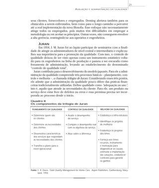 AVALIAÇÃO E ADMINISTRAÇÃO DA QUALIDADE 
seus clientes, fornecedores e empregados. Deming alertava também para os 
obstáculos a serem enfrentados, bem como para o longo caminho a percorrer 
até a real implementação da nova filosofia. Esse enfoque não necessariamente 
atinge todos os empregados, pois muitos têm dificuldades em empregar a 
metodologia ou em aceitar os princípios. Outras vezes, não conseguem envolver 
a alta gerência, restringindo-se aos operários e engenheiros. 
JURAN 
Em 1954, J. M. Juran foi ao Japão participar de seminários com a finali-dade 
de atingir os administradores de nível central e intermediário e explicou-lhes 
sua importância para a promoção da qualidade. Com isso, o controle de 
qualidade deixou de ser visto apenas como um instrumento estatístico volta-do 
para os engenheiros na linha de produção e passou a ser encarado como 
ferramenta de administração, levando ao estabelecimento do denominado 
“controle de qualidade total”. 
Juran contribuiu para o desenvolvimento do modelo japonês. Para ele a admi-nistração 
da qualidade compreende três processos básicos – planejamento, con-trole 
e melhoria –, a chamada trilogia de Juran. Considerando esses três pontos, 
ele admite que a administração da qualidade pouco difere das práticas finan-ceiras 
tradicionalmente utilizadas. Define qualidade como “adequação ao uso”, 
isto é, aquilo que atende às necessidades do cliente. Para ele, um produto ou 
serviço deve estar livre de defeitos ou erros e essa premissa precisa ser incor-porada 
ao processo desde o início. 
Quadro 8 
Os componentes da trilogia de Juran 
21 
CONTROLE DA QUALIDADE 
• Avalie o desempenho 
do serviço 
• Compare o desempenho real 
com os objetivos do serviço 
• Atue sobre a diferença 
MELHORA DA QUALIDADE 
• Estabeleça a infra-estrutura 
• Identifique os projetos 
de melhoria 
• Estabeleça os projetos 
dos times 
• Forneça aos times 
recursos, treinamento 
e motivação para 
diagnosticar as causas, 
estimular a implantação 
das soluções, estabelecer 
controles para garantir 
os ganhos 
PLANEJAMENTO DA QUALIDADE 
• Determine quem são 
os clientes 
• Determine as necessidades 
dos clientes 
• Desenvolva características 
dos serviços que respondam 
às necessidades dos clientes 
• Transfira o plano para o 
nível operacional 
Fonte: E. R. Davis. Total Quality Management for Home Care, Aspen Publishers, Gaithersburg, Mary-land, 
1994. 
 