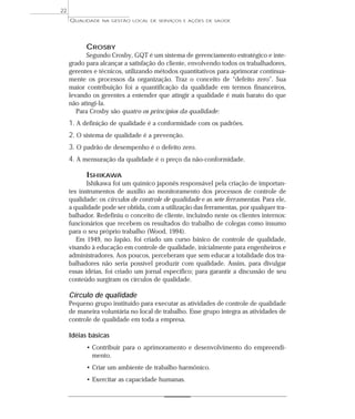 QUALIDADE NA GESTÃO LOCAL DE SERVIÇOS E AÇÕES DE SAÚDE 
CROSBY 
Segundo Crosby, GQT é um sistema de gerenciamento estratégico e inte-grado 
para alcançar a satisfação do cliente, envolvendo todos os trabalhadores, 
gerentes e técnicos, utilizando métodos quantitativos para aprimorar continua-mente 
os processos da organização. Traz o conceito de “defeito zero”. Sua 
maior contribuição foi a quantificação da qualidade em termos financeiros, 
levando os gerentes a entender que atingir a qualidade é mais barato do que 
não atingi-la. 
Para Crosby são quatro os princípios da qualidade: 
1. A definição de qualidade é a conformidade com os padrões. 
2. O sistema de qualidade é a prevenção. 
3. O padrão de desempenho é o defeito zero. 
4. A mensuração da qualidade é o preço da não-conformidade. 
ISHIKAWA 
Ishikawa foi um químico japonês responsável pela criação de importan-tes 
instrumentos de auxílio ao monitoramento dos processos de controle de 
qualidade: os círculos de controle de qualidade e as sete ferramentas. Para ele, 
a qualidade pode ser obtida, com a utilização das ferramentas, por qualquer tra-balhador. 
Redefiniu o conceito de cliente, incluindo neste os clientes internos: 
funcionários que recebem os resultados do trabalho de colegas como insumo 
para o seu próprio trabalho (Wood, 1994). 
Em 1949, no Japão, foi criado um curso básico de controle de qualidade, 
visando à educação em controle de qualidade, inicialmente para engenheiros e 
administradores. Aos poucos, perceberam que sem educar a totalidade dos tra-balhadores 
não seria possível produzir com qualidade. Assim, para divulgar 
essas idéias, foi criado um jornal específico; para garantir a discussão de seu 
conteúdo surgiram os círculos de qualidade. 
Círculo de qualidade 
Pequeno grupo instituído para executar as atividades de controle de qualidade 
de maneira voluntária no local de trabalho. Esse grupo integra as atividades de 
controle de qualidade em toda a empresa. 
Idéias básicas 
• Contribuir para o aprimoramento e desenvolvimento do empreendi-mento. 
• Criar um ambiente de trabalho harmônico. 
• Exercitar as capacidade humanas. 
22 
 