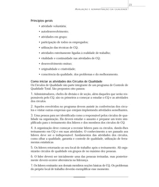 Princípios gerais 
AVALIAÇÃO E ADMINISTRAÇÃO DA QUALIDADE 
• atividade voluntária; 
• autodesenvolvimento; 
• atividades em grupo; 
• participação de todos os empregados; 
• utilização das técnicas de CQ; 
• atividades estreitamente ligadas à realidade de trabalho; 
• vitalidade e continuidade nas atividades de CQ; 
• desenvolvimento mútuo; 
• originalidade e criatividade; 
• consciência da qualidade, dos problemas e do melhoramento. 
Como iniciar as atividades dos Círculos de Qualidade 
Os Círculos de Qualidade são parte integrante de um programa de Controle de 
Qualidade Total. São propostos oito passos: 
1. Administradores, chefes de divisão e de seção, além daqueles que serão res-ponsáveis 
pelo CQ, são os primeiros a começar a estudar o CQ e as atividades 
dos círculos. 
2. Aqueles envolvidos no programa devem assistir às conferências dos círcu-los 
e visitar outras empresas que estejam implantando atividades semelhantes. 
3. Uma pessoa para ser identificada como a responsável pelos círculos de qua-lidade 
na organização. Ela deverá estudar o assunto e preparar um texto sim-plificado 
para o treinamento dos líderes e dos membros dos círculos de CQ. 
4. A organização deve começar a recrutar líderes para os círculos, dando-lhes 
treinamento em CQ e em suas atividades. O conhecimento a ser passado aos 
líderes deve ser o indispensável: fundamentos das atividades dos círculos, 
como olhar a qualidade, garantia e controle de qualidade, utilização de ferra-mentas 
estatísticas 
5. Os líderes retornarão ao seu local de trabalho após o treinamento. Ali orga-nizarão 
círculos de qualidade em grupos de no máximo dez pessoas. 
6. O líder deverá ser inicialmente uma das pessoas treinadas, mas posterior-mente 
deverá ocorrer alternância na liderança. 
7. Os líderes ensinarão aos demais membros noções básicas de CQ. Os problemas 
do próprio local de trabalho deverão exemplificar esse momento. 
23 
 