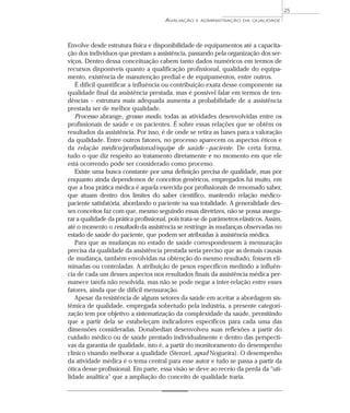 AVALIAÇÃO E ADMINISTRAÇÃO DA QUALIDADE 
Envolve desde estrutura física e disponibilidade de equipamentos até a capacita-ção 
dos indivíduos que prestam a assistência, passando pela organização dos ser-viços. 
Dentro dessa conceituação cabem tanto dados numéricos em termos de 
recursos disponíveis quanto a qualificação profissional, qualidade do equipa-mento, 
existência de manutenção predial e de equipamentos, entre outros. 
É difícil quantificar a influência ou contribuição exata desse componente na 
qualidade final da assistência prestada, mas é possível falar em termos de ten-dências 
– estrutura mais adequada aumenta a probabilidade de a assistência 
prestada ser de melhor qualidade. 
Processo abrange, grosso modo, todas as atividades desenvolvidas entre os 
profissionais de saúde e os pacientes. É sobre essas relações que se obtêm os 
resultados da assistência. Por isso, é de onde se retira as bases para a valoração 
da qualidade. Entre outros fatores, no processo aparecem os aspectos éticos e 
da relação médico/profissional/equipe de saúde –paciente. De certa forma, 
tudo o que diz respeito ao tratamento diretamente e no momento em que ele 
está ocorrendo pode ser considerado como processo. 
Existe uma busca constante por uma definição precisa de qualidade, mas por 
enquanto ainda dependemos de conceitos genéricos, empregados há muito, em 
que a boa prática médica é aquela exercida por profissionais de renomado saber, 
que atuam dentro dos limites do saber científico, mantendo relação médico-paciente 
satisfatória, abordando o paciente na sua totalidade. A generalidade des-ses 
conceitos faz com que, mesmo seguindo essas diretrizes, não se possa assegu-rar 
a qualidade da prática profissional, pois trata-se de parâmetros elásticos. Assim, 
até o momento o resultado da assistência se restringe às mudanças observadas no 
estado de saúde do paciente, que podem ser atribuídas à assistência médica. 
Para que as mudanças no estado de saúde correspondessem à mensuração 
precisa da qualidade da assistência prestada seria preciso que as demais causas 
de mudança, também envolvidas na obtenção do mesmo resultado, fossem eli-minadas 
ou controladas. A atribuição de pesos específicos medindo a influên-cia 
de cada um desses aspectos nos resultados finais da assistência médica per-manece 
tarefa não resolvida, mas não se pode negar a inter-relação entre esses 
fatores, ainda que de difícil mensuração. 
Apesar da resistência de alguns setores da saúde em aceitar a abordagem sis-têmica 
de qualidade, empregada sobretudo pela indústria, a presente categori-zação 
tem por objetivo a sistematização da complexidade da saúde, permitindo 
que a partir dela se estabeleçam indicadores específicos para cada uma das 
dimensões consideradas. Donabedian desenvolveu suas reflexões a partir do 
cuidado médico ou de saúde prestado individualmente e dentro das perspecti-vas 
da garantia de qualidade, isto é, a partir do monitoramento do desempenho 
clínico visando melhorar a qualidade (Stenzel, apud Nogueira). O desempenho 
da atividade médica é o tema central para esse autor e tudo se passa a partir da 
ótica desse profissional. Em parte, essa visão se deve ao receio da perda da “uti-lidade 
analítica” que a ampliação do conceito de qualidade traria. 
25 
 