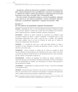 QUALIDADE NA GESTÃO LOCAL DE SERVIÇOS E AÇÕES DE SAÚDE 
Inicialmente, atribuiu três dimensões à qualidade: conhecimento técnico-cien-tífico, 
relações interpessoais entre os profissionais e o paciente e amenidades, isto 
é, condições de conforto e estética das instalações e equipamentos no local onde 
a prestação ocorre (Silva e Formigli, 1994, e Donabedian, 1992). 
Em outro modelo, Donabedian ampliou o conceito de qualidade, utilizando 
o que chamou de “sete pilares da qualidade”: eficácia, efetividade, eficiência, 
otimização, aceitabilidade, legitimidade e eqüidade (Donabedian, 1990). 
Quadro 9 
Os sete pilares da qualidade segundo Donabedian 
EFICÁCIA – capacidade de a arte e a ciência da Medicina produzirem melhorias na saúde 
e no bem-estar. Significa o melhor que se pode fazer nas condições mais favoráveis, 
dado o estado do paciente e mantidas constantes as demais circunstâncias. 
EFETIVIDADE – melhoria na saúde, alcançada ou alcançável nas condições usuais 
da prática cotidiana. Ao definir e avaliar a qualidade, a efetividade pode ser mais 
precisamente especificada como sendo o grau em que o cuidado, cuja qualidade 
está sendo avaliada, alça-se ao nível de melhoria da saúde que os estudos de 
eficácia têm estabelecido como alcançáveis. 
EFICIÊNCIA – é a medida do custo com o qual uma dada melhoria na saúde é 
alcançada. Se duas estratégias de cuidado são igualmente eficazes e efetivas, a mais 
eficiente é a de menor custo. 
OTIMIZAÇÃO – torna-se relevante à medida que os efeitos do cuidado da saúde 
não são avaliados em forma absoluta, mas relativamente aos custos. Numa curva ideal, 
o processo de adicionar benefícios pode ser tão desproporcional aos custos acrescidos, 
que tais “adições” úteis perdem a razão de ser. 
ACEITABILIDADE – sinônimo de adaptação do cuidado aos desejos, expectativas e 
valores dos pacientes e de suas famílias. Depende da efetividade, eficiência e otimização, 
além da acessibilidade do cuidado, das características da relação médico-paciente e 
das amenidades do cuidado. 
LEGITIMIDADE – aceitabilidade do cuidado da forma em que é visto pela comunidade 
ou sociedade em geral. 
EQÜIDADE – princípio pelo qual se determina o que é justo ou razoável na distribuição do cui-dado 
e de seus benefícios entre os membros de uma população. A eqüidade é parte daquilo que 
torna o cuidado aceitável para os indivíduos e legítimo para a sociedade. 
Fonte: A. Donabedian, tradução de Roberto Passos Nogueira. R. P. Nogueira. A Gestão da Qualidade Total 
na Perspectiva dos Serviços de Saúde, Qualitymark, Rio de Janeiro, 1994. 
26 
 