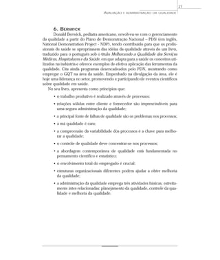 AVALIAÇÃO E ADMINISTRAÇÃO DA QUALIDADE 
6. BERWICK 
Donald Berwick, pediatra americano, envolveu-se com o gerenciamento 
da qualidade a partir do Plano de Demonstração Nacional – PDN (em inglês, 
National Demonstration Project - NDP), tendo contribuído para que os profis-sionais 
de saúde se apropriassem das idéias da qualidade através de um livro, 
traduzido para o português sob o título Melhorando a Qualidade dos Serviços 
Médicos, Hospitalares e da Saúde, em que adapta para a saúde os conceitos uti-lizados 
na indústria e oferece exemplos de efetiva aplicação das ferramentas da 
qualidade. Cita ainda programas desencadeados pelo PDN, mostrando como 
empregar o GQT na área da saúde. Empenhado na divulgação da área, ele é 
hoje uma liderança no setor, promovendo e participando de eventos científicos 
sobre qualidade em saúde. 
No seu livro, apresenta como princípios que: 
• o trabalho produtivo é realizado através de processos; 
• relações sólidas entre cliente e fornecedor são imprescindíveis para 
uma segura administração da qualidade; 
• a principal fonte de falhas de qualidade são os problemas nos processos; 
• a má qualidade é cara; 
• a compreensão da variabilidade dos processos é a chave para melho-rar 
a qualidade; 
• o controle de qualidade deve concentrar-se nos processos; 
• a abordagem contemporânea de qualidade está fundamentada no 
pensamento científico e estatístico; 
• o envolvimento total do empregado é crucial; 
• estruturas organizacionais diferentes podem ajudar a obter melhoria 
da qualidade; 
• a administração da qualidade emprega três atividades básicas, estreita-mente 
inter-relacionadas: planejamento da qualidade, controle da qua-lidade 
e melhoria da qualidade. 
27 
 