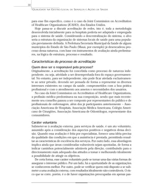 QUALIDADE NA GESTÃO LOCAL DE SERVIÇOS E AÇÕES DE SAÚDE 
para esse fim específico, como é o caso da Joint Commission on Accreditation 
of Healthcare Organizations (JCAHO), dos Estados Unidos. 
Hoje passa-se a discutir acreditação de redes, isto é, toda a metodologia 
desenvolvida inicialmente para os hospitais poderia ser adaptada e empregada 
para o sistema de saúde. Considerando a descentralização do sistema, o alvo 
seria a estrutura da organização de sistemas locais de saúde para uma popula-ção 
previamente definida. A Prefeitura/Secretaria Municipal da Saúde de alguns 
municípios do Estado de São Paulo (Mauá, por exemplo) já desencadeou pro-cesso 
dessa natureza, com base em instrumentos de avaliação ainda prelimina-res, 
na lógica de estrutura, processo e resultado. 
Características do processo de acreditação 
Quem deve ser o responsável pelo processo? 
Originalmente, a acreditação foi concebida como processo de natureza inde-pendente, 
ou seja, atividade a ser desempenhada fora do espaço governamen-tal. 
No entanto, para ser independente, não pode ficar atrelada exclusivamen-te 
ao setor privado, devendo ser pensada de forma a representar os diversos 
interesses existentes no campo da saúde, comprometidos com a boa prática 
profissional e com o atendimento aos anseios e necessidades dos usuários. 
No caso da Joint Commission on Accreditation of Healthcare Organizations, 
a profissão médica predominava na sua composição, sendo que mais recente-mente 
seu conselho passou a ser composto por representantes do público e de 
profissionais de enfermagem, além dos já participantes anteriormente – Asso-ciação 
Americana de Hospitais, Associação Médica Americana, Colégio Ameri-cano 
de Cirurgiões, Associação Americana de Odontólogos, representante dos 
consumidores. 
Caráter voluntário 
Submeter-se à avaliação externa, para serviços de saúde, é um ato voluntário, 
assumido após a consideração dos aspectos positivos e negativos dessa deci-são. 
Quando essa avaliação é feita por especialistas, fornece uma idéia precisa 
da qualidade das condições em que a assistência é prestada, permitindo ressal-tar 
as características de excelência dos serviços. Por outro lado, essa abordagem 
implica ainda que áreas consideradas vulneráveis sejam apontadas, de forma a 
indicar caminhos potencialmente adotáveis pela direção, contribuindo para o 
direcionamento mais adequado das atitudes a tomar e melhorando idealmente 
a possibilidade de atingir os objetivos. 
De certa forma, esse caráter voluntário pode se tornar uma das várias formas de 
assegurar o interesse público. Por um lado, há a oportunidade de as organizações 
se conhecerem melhor. Por outro, pode-se verificar quem está disposto a se sub-meter 
a uma avaliação externa, com resultados idealmente não-controláveis. O ris-co 
que se corre, porém, é o de haver organizações preocupadas em apenas pas- 
30 
 