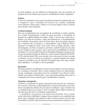 APLICAÇÃO DAS IDÉIAS DE AVALIAÇÃO E QUALIDADE 
sar nessa avaliação, não em melhorar seu desempenho, risco este, presente em 
qualquer forma de avaliação que possa ser considerada de caráter comparativo. 
Padrões 
O processo avaliatório se dá a partir de padrões previamente estabelecidos, isto 
é, compara-se o que é encontrado nos serviços com o padrão considerado 
como referência. Assim sendo, verifica-se se o serviço atinge ou não os critérios 
preconizados como desejáveis. 
Confidencialidade 
Para que os participantes de um programa de acreditação se sintam estimula-dos 
a aderir voluntariamente à idéia, há quem preconize a necessidade da 
garantia da confidencialidade dos dados. Assim, é preciso que esteja claro o 
destino a ser dado aos achados, o fluxo das informações, o encaminhamento 
dos resultados. Interessados neles de forma direta, além da própria organiza-ção, 
certamente são os usuários e os financiadores; mais à distância estão a 
imprensa e os órgãos de classe, entre outros. Deve-se definir, portanto, o tipo 
de divulgação a ser feito, de maneira a permitir o estabelecimento de uma rela-ção 
de confiança entre as partes, sem a qual não há possibilidade de adesão 
voluntária. No caso do CQH (Controle de Qualidade Hospitalar, programa cria-do 
pela Associação Paulista de Medicina e pelo Conselho Regional de Medici-na/ 
SP, existente desde 1991), por exemplo, não se sabe quem se inscreveu para 
a avaliação, exceto os técnicos do programa e o próprio hospital. Sua adesão 
só passa a ser pública se for de interesse do hospital, após ele ter sido conside-rado 
satisfatório – e recebido o selo de qualidade. 
Resultados 
Não basta submeter as instituições ao processo de avaliação; é preciso apresen-tar 
o resultado encontrado. Bons e maus resultados devem ser diferenciados, 
ou seja, a instituição é aprovada ou não. Ser “acreditado” traz a idéia de confor-midade 
com padrões estabelecidos, o que representa garantias tanto para os 
compradores de serviços quanto para os profissionais e usuários. 
Questões emergentes 
Conforme a composição do grupo responsável pelo processo de acreditação, 
seus vínculos e interesses, muitas instituições se sentem ameaçadas com as pos-síveis 
conseqüências nefastas do processo de acreditação: o que será feito com 
os resultados? Quem terá acesso a eles? O controle desses dados resultará em 
que tipo de poder sobre as instituições participantes? 
A acreditação é um processo com muitos usos potenciais, entre os quais: 
social, oferecendo visibilidade e imagem de preocupação com a qualidade para 
quem a faz; econômico, pois podem-se obter recursos externos com esse tipo 
de atividade (a JCAHO, hoje em dia tem um braço basicamente dedicado a con- 
31 
 
