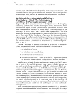 QUALIDADE NA GESTÃO LOCAL DE SERVIÇOS E AÇÕES DE SAÚDE 
sultorias, com ênfase internacional); político, em todos os seus aspectos. Uma 
breve e superficial avaliação da evolução das diferentes iniciativas surgidas no 
Brasil desde o início dos anos 90 permite observar os interesses envolvidos. 
Joint Commission on Accreditation of Healthcare 
Organizations – JCAHO (Comissão Conjunta de 
Acreditação de Organizações de Saúde) – EUA 
Os primórdios dessa comissão remetem ao Colégio Americano de Cirurgiões, 
tendo sido, portanto, uma iniciativa da categoria médica. Inicialmente, foram 
estabelecidos alguns padrões, paulatinamente aprimorados, cobrindo mais 
áreas e tornados mais rigorosos. Ao mesmo tempo, cresceu a participação das 
instituições de saúde. Dada a maior complexidade das exigências e das áreas 
abrangidas, aos poucos outras instituições passaram a fazer parte desse proces-so 
– a Associação Médica Americana, a Associação Americana de Hospitais, 
representantes de profissionais (odontólogos e enfermeiros) e consumidores. A 
partir de 1988, a Joint Commission on Hospital Accreditation (JCHA) passou a 
ser denominada Joint Commission on Accreditation of Healthcare Organiza-tions 
( JCAHO). 
Em 1990, o resultado da acreditação era dado de acordo com a conformida-de 
aos padrões estabelecidos, sumariamente descrito em quatro níveis: 
• acreditação com louvor; 
• acreditação sem recomendações; 
• acreditação com recomendações; 
• acreditação condicional – a partir da avaliação a organização passa a 
ter seis meses para se encaixar em alguma das categorias anteriores. 
Inicialmente, o mercado direcionou a formação e atuação da JCAHO, sendo 
que o modelo desenvolvido apontava para a auto-regulação baseada nas 
expectativas da indústria da assistência à saúde. No entanto, na realidade ame-ricana, 
a introdução do Medicare e do Medicaid alterou esse quadro. O creden-ciamento 
de prestadores de serviço para o convênio estatal, isto é, o Medicaid, 
também passou a ser feito através de avaliação que levava em consideração os 
critérios estabelecidos pelas organizações que realizavam acreditação. Muito 
embora existam outros órgãos trabalhando com iniciativas semelhantes, a JCAHO 
conta com a adesão de importante contigente de serviços de saúde, tanto públi-cos 
quanto privados, tornando-se de certa forma parte do sistema oficial. Há 
como que uma regra não escrita de que somente hospitais por ela acreditados 
recebem financiamento oficial. Isso vale também para boa parte dos financia-dores 
privados. 
Muito embora os resultados obtidos por meio da introdução da acreditação 
hospitalar nos Estados Unidos se tenham feito sentir pela preocupação dos hospi- 
32 
 