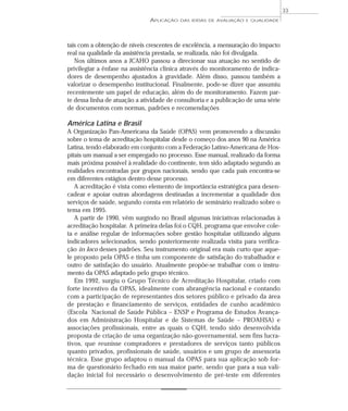 APLICAÇÃO DAS IDÉIAS DE AVALIAÇÃO E QUALIDADE 
33 
tais com a obtenção de níveis crescentes de excelência, a mensuração do impacto 
real na qualidade da assistência prestada, se realizada, não foi divulgada. 
Nos últimos anos a JCAHO passou a direcionar sua atuação no sentido de 
privilegiar a ênfase na assistência clínica através do monitoramento de indica-dores 
de desempenho ajustados à gravidade. Além disso, passou também a 
valorizar o desempenho institucional. Finalmente, pode-se dizer que assumiu 
recentemente um papel de educação, além do de monitoramento. Fazem par-te 
dessa linha de atuação a atividade de consultoria e a publicação de uma série 
de documentos com normas, padrões e recomendações 
América Latina e Brasil 
A Organização Pan-Americana da Saúde (OPAS) vem promovendo a discussão 
sobre o tema de acreditação hospitalar desde o começo dos anos 90 na América 
Latina, tendo elaborado em conjunto com a Federação Latino-Americana de Hos-pitais 
um manual a ser empregado no processo. Esse manual, realizado da forma 
mais próxima possível à realidade do continente, tem sido adaptado segundo as 
realidades encontradas por grupos nacionais, sendo que cada país encontra-se 
em diferentes estágios dentro desse processo. 
A acreditação é vista como elemento de importância estratégica para desen-cadear 
e apoiar outras abordagens destinadas a incrementar a qualidade dos 
serviços de saúde, segundo consta em relatório de seminário realizado sobre o 
tema em 1995. 
A partir de 1990, vêm surgindo no Brasil algumas iniciativas relacionadas à 
acreditação hospitalar. A primeira delas foi o CQH, programa que envolve cole-ta 
e análise regular de informações sobre gestão hospitalar utilizando alguns 
indicadores selecionados, sendo posteriormente realizada visita para verifica-ção 
in loco desses padrões. Seu instrumento original era mais curto que aque-le 
proposto pela OPAS e tinha um componente de satisfação do trabalhador e 
outro de satisfação do usuário. Atualmente propõe-se trabalhar com o instru-mento 
da OPAS adaptado pelo grupo técnico. 
Em 1992, surgiu o Grupo Técnico de Acreditação Hospitalar, criado com 
forte incentivo da OPAS, idealmente com abrangência nacional e contando 
com a participação de representantes dos setores público e privado da área 
de prestação e financiamento de serviços, entidades de cunho acadêmico 
(Escola Nacional de Saúde Pública – ENSP e Programa de Estudos Avança-dos 
em Administração Hospitalar e de Sistemas de Saúde – PROAHSA) e 
associações profissionais, entre as quais o CQH, tendo sido desenvolvida 
proposta de criação de uma organização não-governamental, sem fins lucra-tivos, 
que reunisse compradores e prestadores de serviços tanto públicos 
quanto privados, profissionais de saúde, usuários e um grupo de assessoria 
técnica. Esse grupo adaptou o manual da OPAS para sua aplicação sob for-ma 
de questionário fechado em sua maior parte, sendo que para a sua vali-dação 
inicial foi necessário o desenvolvimento de pré-teste em diferentes 
 