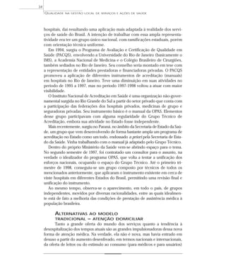 QUALIDADE NA GESTÃO LOCAL DE SERVIÇOS E AÇÕES DE SAÚDE 
34 
hospitais, daí resultando uma aplicação mais adaptada à realidade dos servi-ços 
de saúde do Brasil. A intenção de trabalhar com essa ampla representa-tividade 
era ter um grupo único nacional, com ramificações estaduais, porém 
com orientação técnica uniforme. 
Em 1994, surgiu o Programa de Avaliação e Certificação de Qualidade em 
Saúde (PACQS), envolvendo a Universidade do Rio de Janeiro (basicamente o 
IMS), a Academia Nacional de Medicina e o Colégio Brasileiro de Cirurgiões, 
também sediados no Rio de Janeiro. Seu conselho seria montado em tese com 
a representação de entidades prestadoras e financiadoras privadas. O PACQS 
promoveu a aplicação de diferentes instrumentos de acreditação (manuais) 
em hospitais no Rio de Janeiro. Teve uma diminuição em suas atividades no 
período de 1995 a 1997, mas no período 1997-1998 voltou a atuar com maior 
visibilidade. 
O Instituto Nacional de Acreditação em Saúde é uma organização não-gover-namental 
surgida no Rio Grande do Sul a partir do setor privado que conta com 
a participação das federações dos hospitais privados, medicinas de grupo e 
seguradoras privadas. Seu instrumento básico é o manual da OPAS. Elementos 
desse grupo participavam com alguma regularidade do Grupo Técnico de 
Acreditação, embora sua atividade no Estado fosse independente. 
Mais recentemente, surgiu no Paraná, no âmbito da Secretaria de Estado da Saú-de, 
um grupo que vem desenvolvendo de forma bastante ampla um programa de 
acreditação no Estado como um todo, endossado a priori pela Secretaria de Esta-do 
da Saúde. Vinha trabalhando com o manual já adaptado pelo Grupo Técnico. 
Dentro do próprio Ministério da Saúde vem-se abrindo espaço para o tema. 
No segundo semestre de 1997, foi contratado um consultor para o assunto, na 
verdade o idealizador do programa OPAS, que volta a tentar a unificação dos 
esforços nacionais, ocupando o espaço do Grupo Técnico. Até o primeiro tri-mestre 
de 1998, conseguiu-se um grupo composto por técnicos de todos os 
mencionados anteriormente, que aplicaram o instrumento existente em cerca de 
vinte hospitais em diferentes Estados do Brasil, permitindo uma revisão final e 
unificação do instrumento. 
Ao mesmo tempo, observa-se o aparecimento, em todo o país, de grupos 
independentes, movidos por diversas racionalidades, entre as quais idealmen-te 
está de fato a melhoria das condições de prestação de assistência médica à 
população brasileira. 
ALTERNATIVAS AO MODELO 
TRADICIONAL – ATENÇÃO DOMICILIAR 
Tanto a grande oferta do mundo dos serviços quanto a tendência à 
desospitalização dos tempos atuais são as grandes impulsionadoras dessa nova 
forma de atenção médica. Na verdade, ela não é nova, mas havia entrado em 
desuso a partir do aumento desenfreado, em termos nacionais e internacionais, 
da oferta de leitos ou do estímulo ao consumo (para médicos e para usuários) 
 