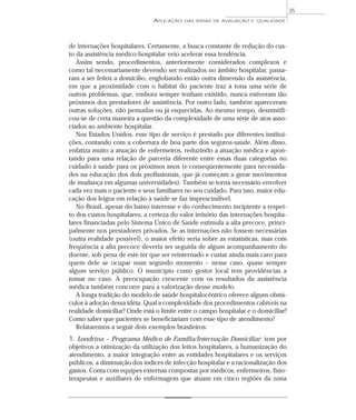 APLICAÇÃO DAS IDÉIAS DE AVALIAÇÃO E QUALIDADE 
35 
de internações hospitalares. Certamente, a busca constante de redução do cus-to 
da assistência médico-hospitalar veio acelerar essa tendência. 
Assim sendo, procedimentos, anteriormente considerados complexos e 
como tal necessariamente devendo ser realizados no âmbito hospitalar, passa-ram 
a ser feitos a domicílio, englobando então outra dimensão da assistência, 
em que a proximidade com o hábitat do paciente traz à tona uma série de 
outros problemas, que, embora sempre tenham existido, nunca estiveram tão 
próximos dos prestadores de assistência. Por outro lado, também apareceram 
outras soluções, não pensadas ou já esquecidas. Ao mesmo tempo, desmistifi-cou- 
se de certa maneira a questão da complexidade de uma série de atos asso-ciados 
ao ambiente hospitalar. 
Nos Estados Unidos, esse tipo de serviço é prestado por diferentes institui-ções, 
contando com a cobertura de boa parte dos seguros-saúde. Além disso, 
enfatiza muito a atuação de enfermeiros, reduzindo a atuação médica e apon-tando 
para uma relação de parceria diferente entre essas duas categorias no 
cuidado à saúde para os próximos anos (e conseqüentemente para necessida-des 
na educação dos dois profissionais, que já começam a gerar movimentos 
de mudança em algumas universidades). Também se torna necessário envolver 
cada vez mais o paciente e seus familiares no seu cuidado. Para isso, maior edu-cação 
dos leigos em relação à saúde se faz imprescindível. 
No Brasil, apesar do baixo interesse e do conhecimento incipiente a respei-to 
dos custos hospitalares, a certeza do valor irrisório das internações hospita-lares 
financiadas pelo Sistema Único de Saúde estimula a alta precoce, princi-palmente 
nos prestadores privados. Se as internações não fossem necessárias 
(outra realidade possível), o maior efeito seria sobre as estatísticas, mas com 
freqüência a alta precoce deveria ser seguida de algum acompanhamento do 
doente, sob pena de este ter que ser reinternado e custar ainda mais caro para 
quem dele se ocupar num segundo momento – nesse caso, quase sempre 
algum serviço público. O município como gestor local tem providências a 
tomar no caso. A preocupação crescente com os resultados da assistência 
médica também concorre para a valorização desse modelo. 
A longa tradição do modelo de saúde hospitalocêntrico oferece alguns obstá-culos 
à adoção dessa idéia. Qual a complexidade dos procedimentos cabíveis na 
realidade domiciliar? Onde está o limite entre o campo hospitalar e o domiciliar? 
Como saber que pacientes se beneficiariam com esse tipo de atendimento? 
Relataremos a seguir dois exemplos brasileiros: 
1. Londrina – Programa Médico de Família/Internação Domiciliar: tem por 
objetivos a otimização da utilização dos leitos hospitalares, a humanização do 
atendimento, a maior integração entre as entidades hospitalares e os serviços 
públicos, a diminuição dos índices de infecção hospitalar e a racionalização dos 
gastos. Conta com equipes externas compostas por médicos, enfermeiros, fisio-terapeutas 
e auxiliares de enfermagem que atuam em cinco regiões da zona 
 