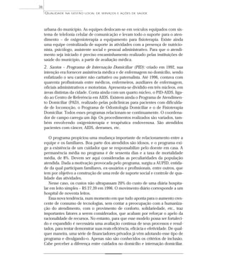 QUALIDADE NA GESTÃO LOCAL DE SERVIÇOS E AÇÕES DE SAÚDE 
urbana do município. As equipes deslocam-se em veículos equipados com sis-tema 
de telefonia celular de comunicação e levam todo o suporte para o aten-dimento 
– de oxigenioterapia a equipamento para fisioterapia. Existe ainda 
uma equipe centralizada de suporte às atividades com a presença de nutricio-nista, 
psicólogo, assistente social e pessoal administrativo. Para que o atendi-mento 
seja iniciado é preciso encaminhamento realizado pelas instituições de 
saúde do município, a partir de avaliação médica. 
2. Santos – Programa de Internação Domiciliar (PID): criado em 1992, sua 
intenção era fornecer assistência médica e de enfermagem no domicílio, sendo 
enfatizado o seu caráter não caritativo ou paternalista. Até 1996, contava com 
quarenta profissionais entre médicos, enfermeiros, auxiliares de enfermagem, 
oficiais administrativos e motoristas. Apresenta-se dividido em três núcleos, em 
áreas distintas da cidade. Conta ainda com um quarto núcleo, o PID-AIDS, liga-do 
ao Centro de Referência em AIDS. Existem ainda o Programa de Atendimen-to 
Domiciliar (PAD), realizado pelas policlínicas para pacientes com dificulda-de 
de locomoção, o Programa de Odontologia Domiciliar e o de Fisioterapia 
Domiciliar. Todos esses programas relacionam-se continuamente. O coordena-dor 
de campo carrega um bip. Os procedimentos realizados são variados, tam-bém 
envolvendo oxigenioterapia e terapêutica endovenosa. São atendidos 
pacientes com câncer, AIDS, derrames, etc. 
O programa propiciou uma mudança importante de relacionamento entre a 
equipe e os familiares. Boa parte dos atendidos são idosos, e o programa exi-ge 
a existência de um cuidador que se responsabilize pelo doente em casa. A 
permanência média no programa é de sessenta dias e a taxa de mortalidade 
média, de 8%. Devem ser aqui consideradas as peculiaridades da população 
atendida. Dada a motivação provocada pelo programa, surgiu a AUPID, entida-de 
da qual participam familiares, ex-usuários e profissionais, entre outros, que 
tem por objetivo a construção de uma rede de suporte social e controle de qua-lidade 
das atividades. 
Nesse caso, os custos não ultrapassam 20% do custo de uma diária hospita-lar 
em leito simples – R$ 27,39 em 1996. O movimento diário corresponde a um 
hospital de noventa leitos. 
Essa nova tendência, num momento em que tudo aponta para o aumento cres-cente 
de consumo de tecnologias, sem contar a preocupação com a humaniza-ção 
do atendimento, com o provimento de conforto, solidariedade, etc., traz 
importantes fatores a serem considerados, que acabam por reforçar o apelo da 
racionalidade de recursos. No entanto, para que esse modelo possa ser fortaleci-do 
e expandido é necessária uma avaliação contínua de seus processos e resul-tados, 
para tentar demonstrar suas reais eficiência, eficácia e efetividade. De qual-quer 
maneira, uma série de financiadores privados já vêm adotando esse tipo de 
programa e divulgando-o. Apenas não são conhecidos os critérios de inclusão. 
Cabe perceber a diferença entre cuidados no domicílio e internação domiciliar. 
36 
 