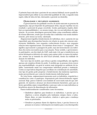 APLICAÇÃO DAS IDÉIAS DE AVALIAÇÃO E QUALIDADE 
O primeiro busca não tirar o paciente de seu entorno habitual, exceto quando for 
imprescindível para influir na sua sobrevida/qualidade de vida; o segundo tenta 
suprir a falta de leitos de fato, internando o paciente no domicílio. 
QUALIDADE E RECURSOS HUMANOS 
O gerenciamento da qualidade envolve de modo marcante as pessoas da 
organização, seja por depender da participação delas, seja por espelhar em seu 
resultado o potencial do grupo envolvido. Gestão participativa implica distri-buir 
as responsabilidades e, ao mesmo tempo, dar voz aos indivíduos da orga-nização. 
As recentes abordagens gerenciais falam coisas semelhantes utilizan-do 
termos diferentes, sendo que em todas elas o indivíduo vem sendo insisten-temente, 
pelo menos na teoria, valorizado. 
Empowerment significa fortalecimento de indivíduos, isto é, aumento de sua 
capacidade para desempenhar funções em relação às quais não estavam ante-riormente 
habilitados, nem enquanto conhecimento técnico, nem enquanto 
relações intra-organizacionais. Um sinônimo desse termo é “energização”. Não 
significa aqui somente a passagem de poder, mas sim fornecimento aos indiví-duos 
dos meios necessários para a sua atuação. Nesse sentido, o gerenciamen-to 
participativo, um dos tripés do GQT, nada mais é do que a transferência aos 
níveis hierárquicos inferiores de espaço para opinar sobre os rumos da institui-ção, 
mesmo em se tratando do nível local (setorial), dentro da realidade de 
atuação do indivíduo. 
Esse novo tipo de modelo, que reforça a gestão compartilhada, não significa 
apenas a já complexa divisão de poder. À medida que as pessoas vêem crescer 
sua responsabilidade, em geral se sentem mais integradas no ambiente de tra-balho, 
aumentando assim seu compromisso individual perante a instituição. 
Contra as expectativas daqueles que acreditam em centralização de autoridade, 
esse tipo de gestão pode propiciar o fortalecimento das instâncias superiores, 
muito provavelmente por conta do fortalecimento individual geral. 
De certa forma, empowerment representa ouvir os indivíduos, respeitá-los e 
considerá-los como co-partícipes, responsáveis pelo desenvolvimento organi-zacional. 
Hoje, parece evidente a necessidade de ouvir muito mais do que anti-gamente, 
de maneira a alcançar um desenvolvimento harmônico, para que as 
lições aprendidas sejam compartilhadas e para que cada vez mais indivíduos se 
beneficiem através da disseminação da informação. 
Passos tradicionalmente considerados como necessários: 
• Estabelecer objetivos: para fortalecer os indivíduos, é preciso que os 
objetivos a serem atingidos pela instituição estejam claros a todos. 
Diante disso, os mais inovadores, criativos e aptos para a mudança 
serão os priorizados. 
• Fortalecer as pessoas: diante de objetivos claros, é preciso fornecer às 
pessoas os recursos e informações necessários para o seu desempenho 
37 
 