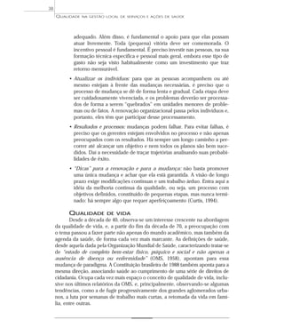 QUALIDADE NA GESTÃO LOCAL DE SERVIÇOS E AÇÕES DE SAÚDE 
adequado. Além disso, é fundamental o apoio para que elas possam 
atuar livremente. Toda (pequena) vitória deve ser comemorada. O 
incentivo pessoal é fundamental. É preciso investir nas pessoas, na sua 
formação técnica específica e pessoal mais geral, embora esse tipo de 
gasto não seja visto habitualmente como um investimento que traz 
retorno mensurável. 
• Atualizar os indivíduos: para que as pessoas acompanhem ou até 
mesmo estejam à frente das mudanças necessárias, é preciso que o 
processo de mudança se dê de forma lenta e gradual. Cada etapa deve 
ser cuidadosamente vivenciada, e os problemas deverão ser processa-dos 
de forma a serem “quebrados” em unidades menores de proble-mas 
ou de fatos. A renovação organizacional passa pelos indivíduos e, 
portanto, eles têm que participar desse processamento. 
• Resultados e processos: mudanças podem falhar. Para evitar falhas, é 
preciso que os gerentes estejam envolvidos no processo e não apenas 
preocupados com os resultados. Há sempre um longo caminho a per-correr 
até alcançar um objetivo e nem todos os planos são bem suce-didos. 
Daí a necessidade de traçar trajetórias analisando suas probabi-lidades 
de êxito. 
• “Dicas” para a renovação e para a mudança: não basta promover 
uma única mudança e achar que ela está garantida. A visão de longo 
prazo exige modificações contínuas e um trabalho árduo. Entra aqui a 
idéia da melhoria contínua da qualidade, ou seja, um processo com 
objetivos definidos, constituído de pequenas etapas, mas nunca termi-nado: 
há sempre algo que requer aperfeiçoamento (Curtis, 1994). 
QUALIDADE DE VIDA 
Desde a década de 40, observa-se um interesse crescente na abordagem 
da qualidade de vida, e, a partir do fim da década de 70, a preocupação com 
o tema passou a fazer parte não apenas do mundo acadêmico, mas também da 
agenda da saúde, de forma cada vez mais marcante. As definições de saúde, 
desde aquela dada pela Organização Mundial de Saúde, caracterizando tratar-se 
de “estado de completo bem-estar físico, psíquico e social e não apenas a 
ausência de doença ou enfermidade” (OMS, 1958), apontam para essa 
mudança de paradigma. A Constituição brasileira de 1988 também aponta para a 
mesma direção, associando saúde ao cumprimento de uma série de direitos de 
cidadania. Ocupa cada vez mais espaço o conceito de qualidade de vida, inclu-sive 
nos últimos relatórios da OMS, e, principalmente, observando-se algumas 
tendências, como a de fugir progressivamente dos grandes aglomerados urba-nos, 
a luta por semanas de trabalho mais curtas, a retomada da vida em famí-lia, 
entre outras. 
38 
 