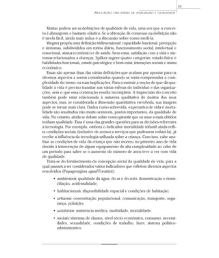 APLICAÇÃO DAS IDÉIAS DE AVALIAÇÃO E QUALIDADE 
Muitas podem ser as definições de qualidade de vida, uma vez que o concei-to 
é abrangente e bastante elástico. Se a obtenção de consenso na definição não 
é tarefa fácil, ainda mais árdua é a discussão sobre como medi-la. 
Wegner propôs uma definição tridimensional: capacidade funcional, percepção 
e sintomas, subdivididos em rotina diária, funcionamento social, intelectual e 
emocional, status econômico e de saúde, bem-estar, satisfação com a vida e sin-tomas 
relacionados a doenças. Spilker sugere quatro categorias: estado físico e 
habilidades funcionais, estado psicológico e bem-estar, interações sociais e status 
econômico. 
Essas são apenas duas das várias definições que acabam por apontar para os 
diversos aspectos a serem considerados quando se tenta compreender a com-plexidade 
do termo ou suas implicações. Para construir a noção do que dá qua-lidade 
à vida é preciso transitar nas várias esferas do indivíduo e das organiza-ções, 
sem o que essa construção resulta incompleta. A imprecisão do conceito 
também pode estar relacionada à natureza qualitativa de muitos dos seus 
aspectos, mas, se considerada a dimensão quantitativa envolvida, sua imagem 
pode se tornar mais clara. Dados como sobrevida, expectativa de vida e morta-lidade 
são resultados não muito sensíveis, porém importantes, da qualidade de 
vida. No entanto, ainda se debate sobre como garantir que os anos a mais obtidos 
tenham qualidade. Essa é uma das grandes questões para as decisões referentes 
à tecnologia. Por exemplo, embora o indicador mortalidade infantil ainda refli-ta 
condições sociais (inclusive de acesso a serviços que pudessem reduzi-la), já 
recebe a influência da tecnologia utilizada sobre a criança. Com isso, cabe ana-lisar 
as condições de vida da criança que não morreu no primeiro ano de vida 
devido à intervenção de algum equipamento de alta complexidade ao cabo de 
um período para saber se o aumento do número de anos teve a ver com vida 
de qualidade. 
Trata-se do fortalecimento da concepção social da qualidade de vida, para a 
qual passam a ser considerados vários indicadores que refletem diversos aspectos 
envolvidos (Papageorgiou apud Forattini): 
• ambientais: qualidade da água, do ar e do solo, domesticação e domi-ciliação, 
acidentalidade; 
• habitacionais: disponibilidade espacial e condições de habitação; 
• urbanos: concentração populacional, comunicação, transporte, segu-rança, 
poluição; 
• sanitários: assistência médica, morbidade, mortalidade; 
• sociais: sistemas de classes, nível sócio-econômico, consumo, necessi-dades, 
sexualidade, condições de trabalho, lazer, sistema político-administrativo. 
39 
 