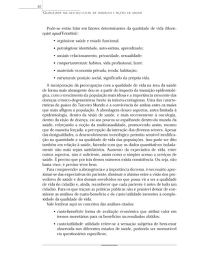 QUALIDADE NA GESTÃO LOCAL DE SERVIÇOS E AÇÕES DE SAÚDE 
Pode-se então falar em fatores determinantes da qualidade de vida (Horn-quist 
apud Forattini): 
• orgânicos: saúde e estado funcional; 
• psicológicos: identidade, auto-estima, aprendizado; 
• sociais: relacionamento, privacidade, sexualidade; 
• comportamentais: hábitos, vida profissional, lazer; 
• materiais: economia privada, renda, habitação; 
• estruturais: posição social, significado da própria vida. 
A incorporação da preocupação com a qualidade de vida na área da saúde 
de forma mais abrangente deu-se a partir do impacto da transição epidemioló-gica, 
com o crescimento da população mais idosa e a importância crescente das 
doenças crônico-degenerativas frente às infecto-contagiosas. Uma das caracte-rísticas 
de países do Terceiro Mundo é a convivência de ambas entre os males 
que mais afligem a população. A abordagem desses aspectos, antes limitada à 
epidemiologia, dentro da visão de saúde, e mais recentemente à oncologia, 
dentro da visão de doença, vai aos poucos se espalhando dentro do mundo da 
saúde, reforçando a noção da multicausalidade, promovendo assim, mesmo 
que de maneira forçada, a percepção da interação dos diversos setores. Apesar 
das desigualdades, o desenvolvimento tecnológico permitiu sensível modifica-ção 
na quantidade e na qualidade de vida das populações. Isso pode ser dito 
também em relação à saúde, fazendo com que os dados quantitativos isolada-mente 
não mais sejam satisfatórios. Aumento da expectativa de vida, entre 
outros aspectos, não é suficiente, assim como o simples acesso a serviços de 
saúde. É preciso que por trás desses números exista consistência. Ou seja, não 
basta viver, é preciso viver bem. 
Para compreender a abrangência e a importância do tema, é necessário apro-ximar- 
se das expectativas do paciente, diminuir o abismo entre a visão dos pro-vedores 
de saúde e dos demais envolvidos no que possa vir a ser a qualidade 
de vida do cidadão e, ainda, reconhecer que cada paciente é antes de tudo um 
cidadão. Para os que traçam as políticas públicas não é possível deixar de con-siderar 
as análises de custo/beneficio e de custo/utilidade inerentes à comple-xidade 
da qualidade de vida. 
Vale lembrar aqui os conceitos das análises citadas: 
• custo/benefício: forma de avaliação econômica que atribui valor em 
termos monetários para os benefícios ou resultados obtidos; 
• custo/utilidade: utilidade refere-se à sensação subjetiva de bem-estar 
observada nos diferentes estados de saúde, podendo ser mensurável 
via questionários específicos; 
40 
 