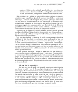 APLICAÇÃO DAS IDÉIAS DE AVALIAÇÃO E QUALIDADE 
• custo/efetividade: análise utilizada quando diferentes procedimentos 
técnicos levam a diferentes resultados, e estes podem ser mensurados. 
A cada procedimento correspondem um resultado e ainda um custo. 
Hoje, considera-se a análise de custo/utilidade para relacionar o custo de 
uma intervenção à qualidade ajustada de anos de vida obtidos a partir dessa 
intervenção. Por outro lado, boa parte dos pacientes optam por tratamentos 
que lhes ofereçam melhor qualidade de vida, mesmo que isso implique redu-zida 
sobrevida. Consta que no futuro um dos papéis do profissional será apre-sentar 
para os pacientes quais os cenários que eles terão frente às diferentes 
possibilidades de tratamento, custos, efeitos colaterais. A decisão caberá à 
dupla paciente/profissional, com ênfase no componente paciente. 
A mensuração da qualidade de vida deve incluir padrões externos, além da 
abordagem individual. Há questionários desenvolvidos para determinados gru-pos 
de pacientes, já validados para pacientes brasileiros, aplicáveis sobretudo 
a portadores de doenças crônicas. 
Para fins deste manual, a promoção da saúde e programas envolvendo a 
qualidade de vida têm objetivos semelhantes. Assim sendo, pode-se falar em 
programas direcionados ao indivíduo ou ao ambiente. Dentro dessa perspecti-va, 
além das indispensáveis medidas coletivas e populacionais, com a amplia-ção 
do conceito, também é possível atuar individualmente por meio da educa-ção, 
que também aqui desempenha papel relevante, no sentido de fornecer aos 
cidadãos meios, instrumentos, habilidades e o cultivo de valores que permitam 
melhor qualidade de vida. 
Alguns aspectos referentes à educação poderiam aqui ser ressaltados, 
todos visando promover melhorias sobretudo a longo prazo. Com isso, pode-se 
pensar no envolvimento de organizações voltadas para a educação formal, 
grupos de suporte para população de risco, passando pela modificação do 
sistema (hoje, nitidamente, um sistema de doença), para transformá-lo num 
verdadeiro sistema de saúde, chegando até mesmo a atuar no meio ambien-te 
de modo global. 
MUNICÍPIOS SAUDÁVEIS 
Aos poucos o setor da saúde vem se dando conta de que, para construir 
um sistema de saúde e não de doença, é preciso agir a tempo, para não ter 
como espaço de atuação somente a doença já estabelecida. Para conseguir 
resultados junto aos componentes que interferem na saúde e, portanto, na vida 
das pessoas, é preciso olhar ao redor, reconhecer que a Medicina pode resol-ver 
apenas parte dos agravos à saúde, compreender a importância do ambien-te 
com o qual o indivíduo interage e todos os fatores que interferem na sua 
vida, comprometendo sua qualidade. Considerando que as áreas urbanas abri-gam 
contingentes populacionais crescentes, não se pode deixar de tentar inter-ferir 
nessa realidade, ainda que aqui se coloque um grande desafio. 
41 
 