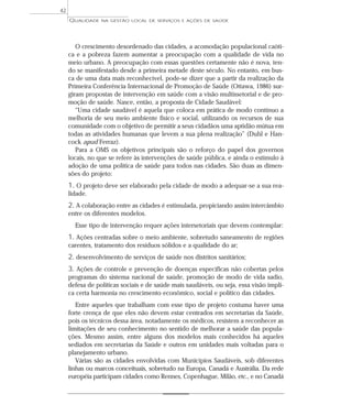 QUALIDADE NA GESTÃO LOCAL DE SERVIÇOS E AÇÕES DE SAÚDE 
42 
O crescimento desordenado das cidades, a acomodação populacional caóti-ca 
e a pobreza fazem aumentar a preocupação com a qualidade de vida no 
meio urbano. A preocupação com essas questões certamente não é nova, ten-do 
se manifestado desde a primeira metade deste século. No entanto, em bus-ca 
de uma data mais reconhecível, pode-se dizer que a partir da realização da 
Primeira Conferência Internacional de Promoção de Saúde (Ottawa, 1986) sur-giram 
propostas de intervenção em saúde com a visão multissetorial e de pro-moção 
de saúde. Nasce, então, a proposta de Cidade Saudável: 
“Uma cidade saudável é aquela que coloca em prática de modo contínuo a 
melhoria de seu meio ambiente físico e social, utilizando os recursos de sua 
comunidade com o objetivo de permitir a seus cidadãos uma aptidão mútua em 
todas as atividades humanas que levem a sua plena realização” (Duhl e Han-cock 
apud Ferraz). 
Para a OMS os objetivos principais são o reforço do papel dos governos 
locais, no que se refere às intervenções de saúde pública, e ainda o estímulo à 
adoção de uma política de saúde para todos nas cidades. São duas as dimen-sões 
do projeto: 
1. O projeto deve ser elaborado pela cidade de modo a adequar-se a sua rea-lidade. 
2. A colaboração entre as cidades é estimulada, propiciando assim intercâmbio 
entre os diferentes modelos. 
Esse tipo de intervenção requer ações intersetoriais que devem contemplar: 
1. Ações centradas sobre o meio ambiente, sobretudo saneamento de regiões 
carentes, tratamento dos resíduos sólidos e a qualidade do ar; 
2. desenvolvimento de serviços de saúde nos distritos sanitários; 
3. Ações de controle e prevenção de doenças específicas não cobertas pelos 
programas do sistema nacional de saúde, promoção de modo de vida sadio, 
defesa de políticas sociais e de saúde mais saudáveis, ou seja, essa visão impli-ca 
certa harmonia no crescimento econômico, social e político das cidades. 
Entre aqueles que trabalham com esse tipo de projeto costuma haver uma 
forte crença de que eles não devem estar centrados em secretarias da Saúde, 
pois os técnicos dessa área, notadamente os médicos, resistem a reconhecer as 
limitações de seu conhecimento no sentido de melhorar a saúde das popula-ções. 
Mesmo assim, entre alguns dos modelos mais conhecidos há aqueles 
sediados em secretarias da Saúde e outros em unidades mais voltadas para o 
planejamento urbano. 
Várias são as cidades envolvidas com Municípios Saudáveis, sob diferentes 
linhas ou marcos conceituais, sobretudo na Europa, Canadá e Austrália. Da rede 
européia participam cidades como Rennes, Copenhague, Milão, etc., e no Canadá 
 