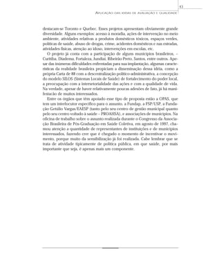 APLICAÇÃO DAS IDÉIAS DE AVALIAÇÃO E QUALIDADE 
destacam-se Toronto e Quebec. Esses projetos apresentam obviamente grande 
diversidade. Alguns exemplos: acesso à moradia, ações de intervenção no meio 
ambiente, atividades relativas a produtos domésticos tóxicos, espaços verdes, 
políticas de saúde, abuso de drogas, crime, acidentes domésticos e nas estradas, 
atividades físicas, atenção ao idoso, intervenções em escolas, etc. 
O projeto já conta com a participação de alguns municípios brasileiros, – 
Curitiba, Diadema, Fortaleza, Jundiaí, Ribeirão Preto, Santos, entre outros. Ape-sar 
das inúmeras dificuldades enfrentadas para sua implantação, algumas caracte-rísticas 
da realidade brasileira propiciam a disseminação dessa idéia, como a 
própria Carta de 88 com a descentralização político-administrativa, a concepção 
do modelo SILOS (Sistemas Locais de Saúde) de fortalecimento do poder local, 
a preocupação com a intersetorialidade das ações e com a qualidade de vida. 
Na verdade, apesar de haver relativamente poucas adesões de fato, já há mani-festacão 
de muitos interessados. 
Entre os órgãos que têm apoiado esse tipo de proposta estão a OPAS, que 
tem um interlocutor específico para o assunto, a Fundap, a FSP/USP, a Funda-ção 
Getúlio Vargas/EAESP (tanto pelo seu centro de gestão municipal quanto 
pelo seu centro voltado à saúde – PROAHSA), e associações de municípios. Na 
oficina de trabalho sobre o assunto realizada durante o Congresso da Associa-ção 
Brasileira de Pós-Graduação em Saúde Coletiva, em agosto de 1997, cha-mou 
atenção a quantidade de representantes de instituições e de municípios 
interessados, fazendo crer que é chegado o momento de incentivar o movi-mento, 
porque muito da sensibilização já foi realizada. Cabe lembrar que se 
trata de atividade tipicamente de política pública, em que saúde, por mais 
importante que seja, é apenas mais um componente. 
43 
 