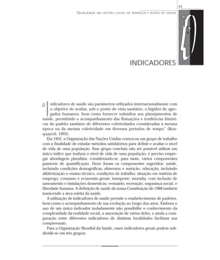 QUALIDADE NA GESTÃO LOCAL DE SERVIÇOS E AÇÕES DE SAÚDE 
ndicadores de saúde são parâmetros utilizados internacionalmente com 
o objetivo de avaliar, sob o ponto de vista sanitário, a higidez de agre-gados 
humanos, bem como fornecer subsídios aos planejamentos de 
saúde, permitindo o acompanhamento das flutuações e tendências históri-cas 
do padrão sanitário de diferentes coletividades consideradas à mesma 
época ou da mesma coletividade em diversos períodos de tempo” (Rou-quayrol, 
1993). 
Em 1952, a Organização das Nações Unidas convocou um grupo de trabalho 
com a finalidade de estudar métodos satisfatórios para definir e avaliar o nível 
de vida de uma população. Esse grupo concluiu não ser possível utilizar um 
único índice que traduza o nível de vida de uma população; é preciso empre-gar 
abordagem pluralista, considerando-se, para tanto, vários componentes 
passíveis de quantificação. Doze foram os componentes sugeridos: saúde, 
incluindo condições demográficas; alimentos e nutrição; educação, incluindo 
alfabetização e ensino técnico; condições de trabalho; situação em matéria de 
emprego; consumo e economia gerais; transporte; moradia, com inclusão de 
saneamento e instalações domésticas; vestuário; recreação; segurança social, e 
liberdade humana. A definição de saúde da nossa Constituição de 1988 também 
transcende a área estrita da saúde. 
A utilização de indicadores de saúde permite o estabelecimento de padrões, 
bem como o acompanhamento de sua evolução ao longo dos anos. Embora o 
uso de um único indicador isoladamente não possibilite o conhecimento da 
complexidade da realidade social, a associação de vários deles, e ainda a com-paração 
entre diferentes indicadores de distintas localidades facilitam sua 
compreensão. 
Para a Organização Mundial da Saúde, esses indicadores gerais podem sub-dividir- 
se em três grupos: 
45 
INDICADORES 
“I 
 