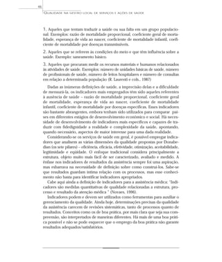 QUALIDADE NA GESTÃO LOCAL DE SERVIÇOS E AÇÕES DE SAÚDE 
1. Aqueles que tentam traduzir a saúde ou sua falta em um grupo populacio-nal. 
Exemplos: razão de mortalidade proporcional, coeficiente geral de morta-lidade, 
esperança de vida ao nascer, coeficiente de mortalidade infantil, coefi-ciente 
de mortalidade por doenças transmissíveis. 
2. Aqueles que se referem às condições do meio e que têm influência sobre a 
saúde. Exemplo: saneamento básico. 
3. Aqueles que procuram medir os recursos materiais e humanos relacionados 
às atividades de saúde. Exemplos: número de unidades básicas de saúde, número 
de profissionais de saúde, número de leitos hospitalares e número de consultas 
em relação a determinada população (R. Laurenti e cols., 1987) 
Dadas as inúmeras definições de saúde, a imprecisão delas e a dificuldade 
de mensurá-la, os indicadores mais empregados têm sido aqueles referentes 
à ausência de saúde – razão de mortalidade proporcional, coeficiente geral 
de mortalidade, esperança de vida ao nascer, coeficiente de mortalidade 
infantil, coeficiente de mortalidade por doenças específicas. Esses indicadores 
são bastante abrangentes, embora tenham sido utilizados para comparar paí-ses 
em diferentes estágios de desenvolvimento econômico e social. Há neces-sidade 
de desenvolvimento de indicadores mais específicos e capazes de tra-duzir 
com fidedignidade a realidade e complexidade da saúde, apontando, 
quando necessário, aspectos de maior interesse para uma dada realidade. 
Considerando-se os serviços de saúde em geral, é possível empregar indica-dores 
que analisem as várias dimensões da qualidade propostas por Donabe-dian 
(os sete pilares) – eficiência, eficácia, efetividade, otimização, aceitabilidade, 
legitimidade e eqüidade. O enfoque tradicional considera principalmente a 
estrutura, objeto muito mais fácil de ser caracterizado, avaliado e medido. A 
ênfase nos indicadores de resultados da assistência sempre foi uma aspiração, 
mas esbarrava na necessidade de definição sobre como construí-los. Sabe-se 
que resultados guardam íntima relação com os processos, mas esse conheci-mento 
não basta para identificar indicadores apropriados. 
Cabe aqui ainda a definição de indicadores para a assistência médica: “Indi-cadores 
são medidas quantitativas de qualidade relacionadas a estrutura, pro-cesso 
e resultado da atenção médica ” (Novaes, 1996). 
Indicadores podem e devem ser utilizados como ferramentas para auxiliar o 
gerenciamento da qualidade. Ainda hoje, determinações precisas da qualidade 
da assistência carecem de revisões sistemáticas, tanto de processos quanto de 
resultados. Conceitos como os de boa prática, por mais clara que seja sua com-preensão, 
são interpretados de maneiras diferentes. Há mais de uma boa práti-ca 
possível e não se pode esquecer que o emprego da boa prática não garante 
resultados adequados/satisfatórios. 
46 
 