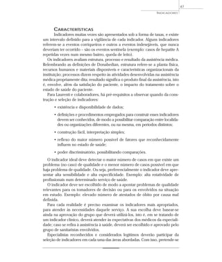 INDICADORES 
CARACTERÍSTICAS 
Indicadores muitas vezes são apresentados sob a forma de taxas, e existe 
um intervalo definido para a vigilância de cada indicador. Alguns indicadores 
referem-se a eventos corriqueiros e outros a eventos indesejáveis, que nunca 
deveriam ter ocorrido – são os eventos sentinela (exemplo: casos de hepatite A 
repetidas vezes num mesmo bairro, queda de leito). 
Os indicadores avaliam estrutura, processo e resultado da assistência médica. 
Relembrando as definições de Donabedian, estrutura refere-se a planta física, 
recursos humanos e materiais disponíveis e características organizacionais da 
instituição; processos dizem respeito às atividades desenvolvidas na assistência 
médica propriamente dita; resultado significa o produto final da assistência, isto 
é, envolve, além da satisfação do paciente, o impacto do tratamento sobre o 
estado de saúde do paciente. 
Para Laurenti e colaboradores, há pré-requisitos a observar quando da cons-trução 
e seleção de indicadores: 
• existência e disponibilidade de dados; 
• definições e procedimentos empregados para construir esses indicadores 
devem ser conhecidos, de modo a possibilitar comparação entre localida-des 
ou organizações diferentes, ou na mesma, em períodos distintos; 
• construção fácil, interpretação simples; 
• reflexo do maior número possível de fatores que reconhecidamente 
influem no estado de saúde; 
• poder discriminatório, possibilitando comparações. 
O indicador ideal deve detectar o maior número de casos em que existe um 
problema (no caso) de qualidade e o menor número de casos possível em que 
haja problema de qualidade. Ou seja, preferencialmente o indicador deve apre-sentar 
alta sensibilidade e alta especificidade. Exemplo: alta rotatividade de 
profissionais num determinado serviço de saúde. 
O indicador deve ser escolhido de modo a apontar problemas de qualidade 
relevantes para os tomadores de decisão ou para os envolvidos na situação 
em estudo. Exemplo: elevado número de atestados de óbito por causa mal 
definida. 
Para cada realidade é preciso examinar os indicadores mais apropriados, 
para atender às necessidades daquele serviço. A sua escolha deve basear-se 
ainda na aprovação do grupo que deverá utilizá-los, isto é, em se tratando de 
um indicador clínico, deverá atender às expectativas dos médicos da especiali-dade; 
caso se refira à assistência à saúde, deverá ser escolhido e aprovado pelo 
grupo de sanitaristas envolvidos. 
Especialistas reconhecidos e considerados legítimos deverão participar da 
seleção de indicadores em cada uma das áreas abordadas. Com isso, pretende-se 
47 
 