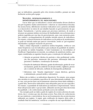 QUALIDADE NA GESTÃO LOCAL DE SERVIÇOS E AÇÕES DE SAÚDE 
que os indicadores, passando pelo crivo técnico-científico, possam ser mais 
facilmente aceitos pela equipe. 
SELEÇÃO, DESENVOLVIMENTO E 
MONITORAMENTO DE INDICADORES 
Usa-se dizer que os indicadores a serem selecionados devem obedecer 
aos pré-requisitos citados anteriormente e observar as características descritas. 
Da mesma forma, dificilmente monitorar indicadores será a primeira atividade 
a se desenvolver no início de um trabalho baseado no gerenciamento da qua-lidade. 
Normalmente, é preciso passar por processos anteriores, de modo a 
alcançar um patamar mínimo em termos de familiaridade com as ferramentas e 
práticas sugeridas por esse tipo de gerenciamento, para, num momento poste-rior, 
realizar o acompanhamento do trabalho iniciado através de indicadores. 
No entanto, o desenvolvimento de indicadores ou de práticas de monitoramen-to 
pode ser iniciado assim que parecer conveniente, sendo os “pré-requisitos” 
introduzidos a qualquer momento do processo. 
Dada a ênfase dispensada à assistência médico-hospitalar, verifica-se com 
maior freqüência o uso de indicadores para avaliação da qualidade da assistên-cia 
prestada no âmbito hospitalar. A Joint Commission on Accreditation of 
Healthcare Organizations recomenda, na avaliação da assistência médica, que 
sejam consideradas as seguintes funções para a construção de indicadores: 
• Atenção ao paciente: direitos do paciente e ética profissional, avalia-ção 
dos pacientes, tratamento dos pacientes, informação dada aos 
pacientes e familiares, coordenação da atenção. 
• Funções da instituição: liderança, gestão da informação, gestão de recur-sos 
humanos, gestão do ambiente de atenção médica, vigilância, preven-ção 
e controle de infecções, melhoria do desempenho profissional. 
• Estruturas com “funções importantes”: corpos diretivos, gerência 
e administração, pessoal médico, enfermeiros. 
Muitos são os dados e os indicadores disponíveis. No entanto, nem sempre 
eles atendem às necessidades específicas de uma determinada realidade. Nes-se 
caso, será preciso fazer um levantamento minucioso dessa dada realidade e, 
a partir dela, desenvolver indicadores mais adequados para um uso específico. 
No entanto, a quantidade de indicadores já existentes é impressionante. Talvez 
fosse útil procurar saber o que já existe, utilizando um dos preceitos das teorias 
da qualidade, o do conhecimento profundo acerca da realidade. 
Um exemplo pode ser dado a partir do registro de eventos adversos da assis-tência, 
isto é, eventos que não deveriam ocorrer. Para efeito de conhecimento 
de sua existência e características, faz-se um levantamento dos acontecimentos 
utilizando seu registro. A seguir, após verificação do impacto deles sobre o 
resultado final da assistência, conclui-se a respeito da sua especificidade e da 
48 
 