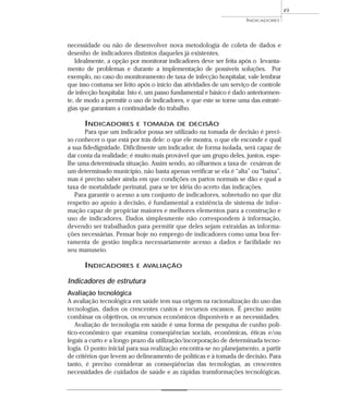 INDICADORES 
necessidade ou não de desenvolver nova metodologia de coleta de dados e 
desenho de indicadores distintos daqueles já existentes. 
Idealmente, a opção por monitorar indicadores deve ser feita após o levanta-mento 
de problemas e durante a implementação de possíveis soluções. Por 
exemplo, no caso do monitoramento de taxa de infecção hospitalar, vale lembrar 
que isso costuma ser feito após o início das atividades de um serviço de controle 
de infecção hospitalar. Isto é, um passo fundamental e básico é dado anteriormen-te, 
de modo a permitir o uso de indicadores, e que este se torne uma das estraté-gias 
que garantam a continuidade do trabalho. 
INDICADORES E TOMADA DE DECISÃO 
Para que um indicador possa ser utilizado na tomada de decisão é preci-so 
conhecer o que está por trás dele: o que ele mostra, o que ele esconde e qual 
a sua fidedignidade. Dificilmente um indicador, de forma isolada, será capaz de 
dar conta da realidade; é muito mais provável que um grupo deles, juntos, espe-lhe 
uma determinada situação. Assim sendo, ao olharmos a taxa de cesáreas de 
um determinado município, não basta apenas verificar se ela é “alta” ou “baixa”, 
mas é preciso saber ainda em que condições os partos normais se dão e qual a 
taxa de mortalidade perinatal, para se ter idéia do acerto das indicações. 
Para garantir o acesso a um conjunto de indicadores, sobretudo no que diz 
respeito ao apoio à decisão, é fundamental a existência de sistema de infor-mação 
capaz de propiciar maiores e melhores elementos para a construção e 
uso de indicadores. Dados simplesmente não correspondem à informação, 
devendo ser trabalhados para permitir que deles sejam extraídas as informa-ções 
necessárias. Pensar hoje no emprego de indicadores como uma boa fer-ramenta 
de gestão implica necessariamente acesso a dados e facilidade no 
seu manuseio. 
INDICADORES E AVALIAÇÃO 
Indicadores de estrutura 
Avaliação tecnológica 
A avaliação tecnológica em saúde tem sua origem na racionalização do uso das 
tecnologias, dados os crescentes custos e recursos escassos. É preciso assim 
combinar os objetivos, os recursos econômicos disponíveis e as necessidades. 
Avaliação de tecnologia em saúde é uma forma de pesquisa de cunho polí-tico- 
econômico que examina conseqüências sociais, econômicas, éticas e/ou 
legais a curto e a longo prazo da utilização/incorporação de determinada tecno-logia. 
O ponto inicial para sua realização encontra-se no planejamento, a partir 
de critérios que levem ao delineamento de políticas e à tomada de decisão. Para 
tanto, é preciso considerar as conseqüências das tecnologias, as crescentes 
necessidades de cuidados de saúde e as rápidas transformações tecnológicas. 
49 
 