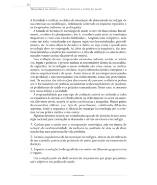 QUALIDADE NA GESTÃO LOCAL DE SERVIÇOS E AÇÕES DE SAÚDE 
A finalidade é verificar os efeitos da introdução de determinada tecnologia, de 
sua extensão ou modificação, enfatizando sobretudo os impactos esperados e 
os inesperados, indiretos ou prolongados. 
A tomada de decisão em tecnologia de saúde ocorre em duas esferas. Inicial-mente, 
na esfera do planejamento, isto é, considera quais serão as tecnologias 
disponíveis e como elas estarão distribuídas – hospitais mais complexos, rede 
como um todo, centralizadas em alguma região ou descentralizadas, procedi-mentos, 
etc. A outra esfera de decisão é a clínica, ou seja, como e quando uma 
tecnologia deve ser empregada. Aí, além da pertinência terapêutica, são tam-bém 
discutidas a implicação econômica e a ética da utilização ou não de deter-minado 
recurso (acesso disponível ou restrito). 
Essa avaliação deverá compreender elementos culturais, sociais, econômi-cos, 
legais e políticos: é preciso analisar as necessidades dentro da sua realida-de 
específica. As tecnologias a serem avaliadas são, entre outras, os medica-mentos, 
os equipamentos e correlatos, os procedimentos médico-cirúrgicos e o 
sistema organizacional e de apoio. Assim, trata-se de tecnologias incorporadas 
(em produtos) e não incorporadas (em conhecimento, como nos procedimen-tos). 
Os usuários das informações decorrentes do processo avaliatório podem 
ser os formuladores de políticas, as indústrias de desenvolvimento de produtos, 
os profissionais de saúde e os próprios consumidores. Nesse caso, o processo 
tem como âmbito a sociedade. 
A responsabilidade por esse tipo de avaliação poderá ser atribuída a todos 
os tomadores de decisão envolvidos direta ou indiretamente no setor da saúde, 
em diferentes níveis, através de ações coordenadas e integradas. Muitos países 
desenvolvidos utilizam esse tipo de procedimento, enfatizando diferentes 
aspectos, desde a segurança e eficácia do emprego da tecnologia até os crité-rios 
da boa prática médica, entre outros. 
Algumas diretrizes deverão ser consideradas quando do desenho de uma estra-tégia 
nacional para contemplar as demandas e ofertas em ciência e tecnologia: 
1. Ganhos para a saúde com a incorporação tecnológica, seja em termos de 
redução de morbimortalidade, da melhoria da qualidade de vida ou da dimi-nuição 
dos anos potenciais de vida perdidos. 
2. Alcance populacional da incorporação tecnológica, através da identificação 
de sua extensão, potencial na promoção de saúde, prevenção ou tratamento de 
doenças. 
3. Impacto na redução da desigualdade em saúde nos diferentes grupos sociais 
e regiões. 
Um exemplo pode ser dado através do mapeamento por grupo populacio-nal 
e objetivos em política de saúde: 
50 
 