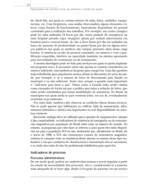 QUALIDADE NA GESTÃO LOCAL DE SERVIÇOS E AÇÕES DE SAÚDE 
de check-lists, nos quais se contam número de salas, leitos, unidades, equipa-mentos, 
etc. Com freqüência, essa análise desconsidera alguns elementos crí-ticos, 
como horário de funcionamento, basicamente dependente do pessoal 
contratado para a realização dos trabalhos. Por exemplo, um centro cirúrgico 
pode ter salas utilizadas 24 horas por dia, numa unidade de emergência ou 
num hospital privado cujos cirurgiões optem por realizar intervenções em 
horários pouco convencionais, de oito a doze horas por dia em unidades em 
busca de aumento de produtividade ou quatro horas por dia em alguns servi-ços 
públicos nos quais os médicos não estejam presentes além dessa carga 
horária. A existência ou não de pessoal contratado, em número e com a qua-lificação 
requeridas, interfere na capacidade instalada, no mínimo apontando 
para necessidades de contratação ou de treinamento. 
A mesma abordagem pode ser feita para serviços nos quais se queira implantar 
um programa novo. É necessário saber não apenas se existem consultórios em 
número suficiente, mas também se há gente para cumpri-los. Uma das questões 
mais trabalhadas para populações menos afeitas às discussões do setor da saú-de, 
por exemplo, é: se o número de leitos de determinado país, Estado ou 
município é ou não suficiente. Neste caso, sempre a questão mais importante 
é: “suficiente para fazer o quê”. Países como o Canadá estão sendo citados 
como exemplos de locais em que a política preconiza a redução de leitos, que 
estão sendo substituídos por outras modalidades de assistência. No Brasil, há 
municípios nos quais ainda se quer construir leitos, em vez de, eventualmente 
reorientar os já existentes. 
Por outro lado, também cabe observar as condições físicas desses serviços. 
Não se pode ignorar que infiltrações no edifício, falta de manutenção, infra-estrutura 
hidráulica e elétrica são importantes na real disponibilidade da estru-tura 
existente. 
Raciocínio análogo deve ser utilizado para a questão de equipamentos. Quanto 
à alta complexidade, os indicadores de existência de tomógrafos ou de ressonân-cias 
magnéticas por população do Brasil estão entre os maiores do mundo. No 
entanto, as perguntas que cabe fazer se referem a: para quem eles estão disponí-veis 
(se para a população SUS ou não, lembrando que, oficialmente no Brasil, até 
o início de 1998, o SUS não remunerava exames de ressonância magnética, 
embora se compute entre as estatísticas desse sistema os exames desse tipo rea-lizados) 
e em que condições de obsolescência e manutenção eles se encontram, 
e se onde eles estão de fato há profissionais habilitados para operá-los. 
Indicadores de processo 
Processos administrativos 
De um modo geral, podem ser estabelecidas normas a serem seguidas a partir 
do estudo da racionalidade dos processos, isto é, considerando-se a maneira 
mais adequada de se fazer algo, desde a recepção do paciente em um serviço 
52 
 