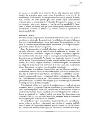 INDICADORES 
de saúde, por exemplo, até o momento de sua alta, passando pela melhor 
maneira de se realizar todos os processos desenvolvidos nesse período de 
atendimento. Pode envolver normas para administração de pessoal, de mate-riais, 
contábil, etc. Para garantir que essas normas sejam continuamente 
seguidas, pode-se lançar mão da certificação do seguimento dessas normas 
previamente estabelecidas (como é o caso da certificação pela ISO). Nesse 
caso, o serviço estabelece suas próprias normas para o desenrolar de um 
determinado processo e a ISO nada faz além de verificar o seguimento do 
padrão estabelecido. 
Diretrizes clínicas 
Diretrizes clínicas são protocolos desenvolvidos sistematicamente para apoiar a 
decisão do profissional e do paciente sobre o cuidado médico apropriado para 
lidar com determinada situação clínica. Assim, essas diretrizes acabam por for-necer 
as diferentes alternativas em termos terapêuticos, com o objetivo de pro-porcionar 
o melhor desempenho possível. 
Essas diretrizes podem ser estabelecidas tanto nacional quanto localmente, 
variando sobretudo o grau de especificidade de cada uma. No primeiro caso, 
elas refletirão uma visão ampla a respeito da boa prática envolvendo o proble-ma 
considerado; no caso, o nível local se encarregará da sua operacionalização, 
bem como da sua adaptação. No Estado e no município, também é possível 
definir normas de conduta mais adequadas a cada realidade. Por exemplo, um 
número de consultas de pré-natal definido nacionalmente pode ser impossível 
de atingir em zonas rurais com problemas de acesso e com uma média muito 
abaixo da realizada em centros com demanda já organizada. 
A variação da prática clínica desenvolvida a partir de diferentes realidades e 
espaços onde o ensino médico se desenrola é enorme. Suas implicações no resul-tado 
final da assistência são importantes e já se sabe que a variabilidade sem con-tenção 
leva a custos elevados e eventualmente a intervenções pouco eficazes. Por 
isso, convenciona-se considerar que o desenvolvimento de diretrizes clínicas ou 
protocolos tenderá a contribuir para assegurar que a melhor terapêutica existente 
e/ou disponível seja de fato empregada. 
O profissional médico vem atuando de modo autônomo e defendendo sua 
autonomia sempre que possível. Por isso, inicialmente poderá rebelar-se diante 
dessa suposta imposição. Nesse caso, cabe recorrer às orientações e evidências 
existentes na literatura médica atualizada e reconhecida para vencer o obstácu-lo 
que a experiência do cotidiano poderá representar. Em alguns casos, essa 
orientação clínica poderá ser muito bem-vinda, pois pode trazer ao profissional 
maior segurança no exercício da sua atividade. 
Os resultados pré e pós-implementação do guideline deverão ser cuidadosa-mente 
avaliados (medidos e discutidos), para verificar se naquela realidade 
específica estão de fato sendo atingidos os objetivos esperados. Em caso afirma-tivo, 
os sucessos deverão ser divulgados e reforçarão a importância do segui- 
53 
 