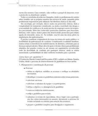 QUALIDADE NA GESTÃO LOCAL DE SERVIÇOS E AÇÕES DE SAÚDE 
mento dos mesmos. Caso contrário, cabe verificar o porquê do insucesso, rever 
o protocolo ou abandonar o projeto. 
Todos os envolvidos deverão ser chamados, desde os profissionais de notório 
saber científico até os próprios usuários dos serviços de saúde, passando pelos 
profissionais responsáveis pela utilização das diretrizes clínicas no dia-a-dia. 
Em oncologia, por exemplo, fala-se muito em protocolos clínicos, dada a 
complexidade do tratamento considerado, ou ainda a toxicidade das drogas e 
a necessidade de certificar-se de modo preciso do emprego correto da terapêu-tica 
preconizada. Além dos conhecidos protocolos existentes para leucemias, 
linfomas, entre outros, muitos países têm desenvolvido protocolos para infarto 
agudo do miocárdio, asma, etc. Na verdade, essa foi uma das áreas piloto na 
implantação das padronizações. 
É preciso considerar a importância do tema em termos de saúde pública e a 
factibilidade da padronização de condutas. Considerando a realidade brasileira, 
muitos seriam os benefícios do estabelecimento de diretrizes, sobretudo para as 
doenças mais prevalentes. Afinal, além do apoio à decisão clínica para profissionais 
afastados dos grandes centros ou até mesmo em organizações reconhecidas 
onde há diversidade de condutas por quaisquer motivos, ainda se estaria 
aumentando a probabilidade de obter melhores resultados para o paciente. 
Como fazer um ‘guideline’ ? 
O Centers for Disease Control and Prevention (CDC), sediado em Atlanta, Estados 
Unidos, divide o processo de desenvolvimento de guidelines em treze tarefas. 
1. Planejamento e coordenação do processo 
a. Processo 
• defina os objetivos, mobilize os recursos e verifique as atividades 
necessárias; 
• identifique e resuma os guidelines existentes sobre temas potenciais; 
• selecione um tema; 
• selecione a estrutura da equipe e os participantes; 
• defina o objetivo e a abrangência do guideline; 
• reuna as evidências sinteticamente; 
• redija o guideline para revisão; 
• submeta-o à revisão de especialistas, ética e legal, com a participa-ção 
dos vários interessados no assunto; documente o processo de 
revisão incluindo os critérios para seleção dos revisores; 
• prepare o guideline completo para divulgação e seguimento. 
54 
 