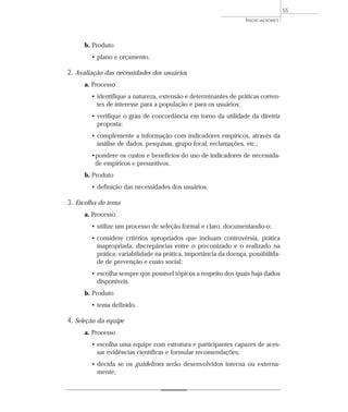 b. Produto 
• plano e orçamento. 
2. Avaliação das necessidades dos usuários 
INDICADORES 
a. Processo 
• identifique a natureza, extensão e determinantes de práticas corren-tes 
de interesse para a população e para os usuários; 
• verifique o grau de concordância em torno da utilidade da diretriz 
proposta; 
• complemente a informação com indicadores empíricos, através da 
análise de dados, pesquisas, grupo focal, reclamações, etc.; 
•pondere os custos e benefícios do uso de indicadores de necessida-de 
empíricos e presuntivos. 
b. Produto 
• definição das necessidades dos usuários. 
3. Escolha do tema 
a. Processo 
• utilize um processo de seleção formal e claro, documentando-o; 
• considere critérios apropriados que incluam controvérsia, prática 
inapropriada, discrepâncias entre o preconizado e o realizado na 
prática, variabilidade na prática, importância da doença, possibilida-de 
de prevenção e custo social; 
• escolha sempre que possível tópicos a respeito dos quais haja dados 
disponíveis. 
b. Produto 
• tema definido. 
4. Seleção da equipe 
a. Processo 
• escolha uma equipe com estrutura e participantes capazes de aces-sar 
evidências científicas e formular recomendações; 
• decida se os guidelines serão desenvolvidos interna ou externa-mente; 
55 
 
