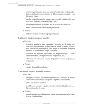 QUALIDADE NA GESTÃO LOCAL DE SERVIÇOS E AÇÕES DE SAÚDE 
• selecione participantes pela sua competência técnica e não por ins-tituição, 
incluindo representantes de diferentes procedências e com 
diferentes visões; 
• escolha especialistas aptos para revisar o que for estabelecido, con-siderando, 
inclusive, sua capacidade crítica; 
• envolva pessoas com prática no uso de evidências científicas; 
• inclua consumidores nas situações pertinentes. 
b. Produto 
• atribuições claras e definidas por participante. 
5. Definição da abrangência do ‘guideline’ 
a. Processo 
• delimite a população alvo, resultados e intervenções de maior inte-resse 
para determinados profissionais de saúde e para o público, 
mais passível de padronização e de atingir os resultados desejados 
segundo as limitações de tempo e recursos; 
• considere os aspectos envolvidos na implementação – custo, 
custo/efetividade, staff, preferências do paciente, etc.; 
• relevância em termos de volume de práticas em uso, segurança e 
efetividade. 
b. Produto 
• escopo do guideline definido. 
6. Escolha do método e do modelo analítico 
a. Processo 
• justifique a escolha de determinado método e descreva a relação 
causal entre os resultados desejados e a prática preconizada; 
• utilize um modelo analítico; 
• considere as normas e regulamentos de outras instituições envolvi-das 
na discussão do tema. 
b. Produto 
• modelo analítico correlacionando ações, resultados desejados e evi-dências 
de efetividade. 
56 
 
