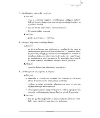 7. Identificação e síntese das evidências 
a. Processo 
• reuna as evidências empíricas e científicas que justifiquem a efetivi-dade 
da intervenção proposta para assegurar resultado desejável na 
população definida; 
• faça um resumo da revisão da literatura realizada; 
• documente todo o processo. 
b. Produto 
• quadro que resuma as evidências. 
8. Interação do grupo e tomada de decisão 
a. Processo 
• use técnicas formais para maximizar as contribuições de todos os 
participantes no processo de desenvolvimento do guideline. Méto-dos 
de interação de grupo com facilitadores experientes auxiliam na 
tomada de decisão, no balanceamento do poder entre os participan-tes, 
minimizam os bias e garantem a documentação das regras de 
decisão e produtos, influindo no resultado final da discussão. 
b. Produto 
• regras de decisão, rascunho das recomendações. 
9. Identificação de uma agenda de pesquisa 
a. Processo 
• identifique as controvérsias existentes, sua importância e falhas em 
termos de conhecimento sobre práticas existentes; 
• verifique pesquisas necessárias, sobretudo nos temas em que não 
foi possível chegar a um consenso; 
• estabeleça mecanismo para periodicamente verificar o progresso em 
encontrar respostas para perguntas-chave na agenda de pesquisa. 
b. Produto 
• lista das questões importantes e sem resposta em ordem de priori-dade, 
plano estratégico para preencher as lacunas. 
INDICADORES 
57 
 