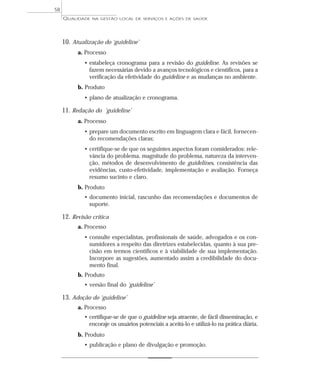 QUALIDADE NA GESTÃO LOCAL DE SERVIÇOS E AÇÕES DE SAÚDE 
10. Atualização do ‘guideline’ 
a. Processo 
• estabeleça cronograma para a revisão do guideline. As revisões se 
fazem necessárias devido a avanços tecnológicos e científicos, para a 
verificação da efetividade do guideline e as mudanças no ambiente. 
b. Produto 
• plano de atualização e cronograma. 
11. Redação do ‘guideline’ 
a. Processo 
• prepare um documento escrito em linguagem clara e fácil, fornecen-do 
recomendações claras; 
• certifique-se de que os seguintes aspectos foram considerados: rele-vância 
do problema, magnitude do problema, natureza da interven-ção, 
métodos de desenvolvimento de guidelines, consistência das 
evidências, custo-efetividade, implementação e avaliação. Forneça 
resumo sucinto e claro. 
b. Produto 
• documento inicial, rascunho das recomendações e documentos de 
suporte. 
12. Revisão crítica 
a. Processo 
• consulte especialistas, profissionais de saúde, advogados e os con-sumidores 
a respeito das diretrizes estabelecidas, quanto à sua pre-cisão 
em termos científicos e à viabilidade de sua implementação. 
Incorpore as sugestões, aumentado assim a credibilidade do docu-mento 
final. 
b. Produto 
• versão final do ‘guideline’ 
13. Adoção do ‘guideline’ 
a. Processo 
• certifique-se de que o guideline seja atraente, de fácil disseminação, e 
encoraje os usuários potenciais a aceitá-lo e utilizá-lo na prática diária. 
b. Produto 
• publicação e plano de divulgação e promoção. 
58 
 