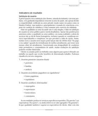 INDICADORES 
Indicadores de resultados 
Satisfação do usuário 
A preocupação com a satisfação dos clientes, oriunda da indústria, com seus pro-dutos, 
vem ganhando importância crescente na área da saúde, não apenas devido 
à competitividade verificada no setor privado (muito maior em países como os 
Estados Unidos), mas também e principalmente à tomada de consciência a res-peito 
da condição de cidadãos e à luta constante pelo exercício da cidadania. 
Falar em qualidade no setor da saúde não é coisa simples, e falar em satisfação 
do usuário no setor público parece tarefa desafiadora. Apesar das ponderações 
anteriores sobre a qualidade no setor público, em nossa realidade a oferta de 
serviços não se dá de forma homogênea, inclusive quando se consideram ser-viços 
especializados e complexos, em que prevalece a falta de opção. Assim, 
muitas vezes o usuário nem sequer pode lançar mão da célebre frase “Eu pago 
o seu salário” quando da reivindicação de melhor atendimento, por temer nem 
mesmo obter tal atendimento. Caracterizada essa desigualdade de condições 
entre prestadores e consumidores de saúde, muitas avaliações de satisfação 
poderão resultar distorcidas. 
Cliente ou usuário pode ser definido como alguém para quem é efetuado um 
trabalho ou aquele que recebe benefício de determinado trabalho. Podemos 
classificá-lo em três categorias: 
1. Usuários primários (usuários finais) 
• pacientes 
• famílias 
• médicos 
2. Usuários secundários (pagadores ou reguladores) 
• fontes pagadoras 
• reguladores 
3. Usuários auxiliares (interessados) 
• empregados 
• supervisores 
• fornecedores 
• contratantes 
As necessidades podem ser serviços específicos requeridos (“Eu preciso”) ou 
expectativas (“Eu quero”), ou ainda referir-se ao valor agregado (“Eu gostaria”). 
Já que qualidade também é superar as expectativas do cliente, lidar com elas 
59 
 