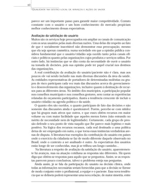 QUALIDADE NA GESTÃO LOCAL DE SERVIÇOS E AÇÕES DE SAÚDE 
parece ser um importante passo para garantir maior competitividade. Contato 
constante com o usuário e um bom conhecimento do mercado propiciam 
melhor conhecimento dessas expectativas. 
Avaliação da satisfação do usuário 
Muitos são os serviços hoje preocupados em ampliar os canais de comunicação 
com os seus usuários pelas mais diversas razões. Uma delas diz respeito ao fato 
de que é socialmente inaceitável não demonstrar essa preocupação, mesmo 
que ela seja apenas cosmética, numa sociedade em que a opinião pública con-sidera 
fundamental que o usuário/cidadão seja ouvido tanto pelos canais ofi-ciais 
e políticos quanto pelas organizações cujos produtos e serviços utiliza. Por 
outro lado, há instâncias que se dão conta da necessidade de ouvir o usuário 
na tomada de decisões, pois sua opinião pode ter papel crucial nos destinos 
das organizações. 
A real contribuição da avaliação do usuário/paciente não é clara, mas aos 
poucos ele vai sendo incluído nas mais diversas discussões da área da saúde. 
As entidades representativas de portadores de determinadas moléstias ou gru-pos 
de risco participam cada vez mais das discussões acerca do gerenciamen-to 
e desenvolvimento das organizações, inclusive quanto à destinação de recur-sos 
para as diferentes áreas. No âmbito dos municípios, a participação popular 
nos conselhos municipais e nos conselhos gestores, sem contar as experiências 
relatadas do orçamento participativo, ilustra a tendência crescente de incluir o 
usuário-cidadão na agenda política e da saúde. 
O quanto eles são ouvidos, o quanto participam de fato das decisões e não 
somente das discussões ainda é questionável. Porém, percebe-se com nitidez 
que há grupos mais ativos que outros, e que esses obtêm recursos em maior 
volume ou com maior facilidade que aqueles menos fortes (não entrando no 
mérito de necessidade nem de legitimidade). Certamente, cada grupo de pres-são 
defende o seu ponto de vista naquilo que lhe parece mais legítimo e mais 
positivo. Na lógica dos recursos escassos, cada real destinado a uma política 
deixa de ser empregado em outra, o que torna essas instâncias verdadeiras are-nas 
de disputa. A literatura traz exemplos da contribuição do usuário em países 
onde o exercício da cidadania se faz de modo diferente daquele observado no 
Brasil, onde o contexto a ser analisado é outro. As expectativas dos usuários 
estão longe de ser conhecidas, mas já se trilhou um longo caminho... 
Na literatura a respeito de avaliação da satisfação do usuário, aparentemen-te 
há avanços, mas na atuação cotidiana as respostas são diferentes. Há quem 
diga que obtêm-se respostas para aquilo que se perguntou. Assim, se as respos-tas 
parecem pouco conclusivas, talvez o problema esteja nas perguntas. 
Ainda assim, já se fala da participação do usuário na decisão clínica, onde 
todas as informações necessárias seriam fornecidas para que a decisão se fizesse 
de modo conjunto entre o profissional, a equipe e o paciente. Essa nova tendên-cia 
que se delineia poderá representar uma nova relação, de maior simetria, entre 
60 
 