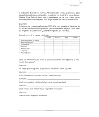 INDICADORES 
o profissional de saúde e o paciente. Até o momento, porém, quem decide quais 
são as informações necessárias não é o paciente; em geral, deve haver disponi-bilidade 
do profissional ou da equipe para discutir, e o paciente precisa querer 
assumir responsabilidades pelas suas próprias decisões, entre outras variáveis. 
Exemplo 
O instrumento proposto pelo projeto IPEA-APM para a avaliação da satisfação 
do usuário foi desenvolvido para que fosse utilizado nos hospitais como parte 
do Programa de Controle de Qualidade Hospitalar. Eis o modelo: 
Assinale com “X” o espaço escolhido. 
Você foi informado(a) de todos os aspectos relativos ao diagnóstico e trata-mento 
do seu caso? 
Comente: __________________________________________________________________________ 
As etapas previstas para o diagnóstico e tratamento foram seguidas? 
Comente: __________________________________________________________________________ 
Você está satisfeito(a) com o resultado do tratamento? 
Comente: __________________________________________________________________________ 
Você recomendaria este hospital para seus parentes/amigos? 
Comente: __________________________________________________________________________ 
Você voltaria a se internar neste hospital se necessário? 
Comente: _________________________________________________________________________ 
Comentários e sugestões adicionais: 
61 
RUIM REGULAR BOM ÓTIMO 
Atendimento em recepção 
Atendimento geral 
Enfermagem 
Médicos 
Alimentação 
Limpeza 
Acomodações 
 