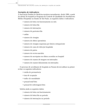 QUALIDADE NA GESTÃO LOCAL DE SERVIÇOS E AÇÕES DE SAÚDE 
Exemplos de indicadores 
A Associação Paulista de Medicina monitora mensalmente, desde 1990, a partir 
da adesão do hospital ao Programa de Controle de Qualidade do Atendimento 
Médico-Hospitalar no Estado de São Paulo, os seguintes dados e indicadores: 
• número de leitos em funcionamento no mês 
• número de leitos/dia 
• número de internações 
• número de pacientes/dia 
• saídas 
• número de cirurgias 
• número de óbitos operatórios 
• número de cirurgias suspensas por fatores extrapaciente 
• número de casos de infecção hospitalar 
• número de partos 
• número de recém-nascidos 
• número de necrópsias em óbitos ocorridos no hospital 
• número de exames de imagem em internados 
• número de exames laboratoriais em internados 
O processo de acreditação de hospitais no Paraná deverá utilizar na primei-ra 
fase os seguintes indicadores: 
• média de permanência 
• taxa de ocupação 
• índice de mortalidade 
• pessoal total/leito 
• pessoal de enfermagem/leito 
Solicita ainda os seguintes dados: 
• número de leitos em funcionamento 
• número de leitos/dia no período 
• número de internações no período 
62 
 
