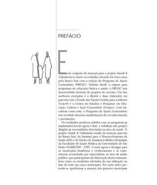 PREFÁCIO 
E 
ste conjunto de manuais para o projeto Saúde & 
Cidadania se insere no trabalho iniciado há cinco anos 
pelo Banco Itaú com a criação do Programa de Apoio 
Comunitário (PROAC). Voltado desde a origem para 
programas de educação básica e saúde, o PROAC tem 
desenvolvido dezenas de projetos de sucesso. Um dos 
melhores exemplos é o Raízes e Asas, elaborado em 
parceria com o Fundo das Nações Unidas para a Infância 
(Unicef) e o Centro de Estudos e Pesquisas em Edu-cação, 
Cultura e Ação Comunitária (Cenpec). Com ini-ciativas 
como essa, o Programa de Apoio Comunitário 
tem recebido diversas manifestações de reconhecimento 
e premiações. 
Os resultados positivos obtidos com os programas já 
implantados levam agora o Itaú a viabilizar este projeto 
dirigido às necessidades detectadas na área de saúde. O 
projeto Saúde & Cidadania resulta da honrosa parceria 
do Banco Itaú, do Instituto para o Desenvolvimento da 
Saúde (IDS) e do Núcleo de Assistência Médico-Hospitalar 
da Faculdade de Saúde Pública da Universidade de São 
Paulo (NAMH/FSP – USP). A meta agora é divulgar para 
os municípios brasileiros o conhecimento e as expe-riências 
acumuladas por especialistas na área da saúde 
pública, que participaram da elaboração destes manuais, 
bem como os resultados advindos da sua utilização na 
fase de teste em cinco municípios. Por meio deles pre-tende- 
se aperfeiçoar a atuação dos gestores municipais 
 