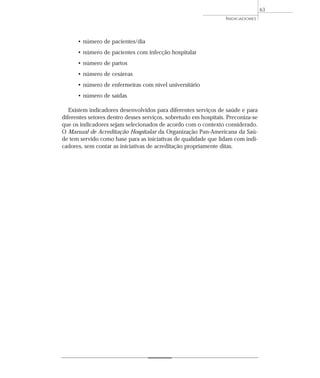 • número de pacientes/dia 
• número de pacientes com infecção hospitalar 
• número de partos 
• número de cesáreas 
• número de enfermeiras com nível universitário 
• número de saídas 
INDICADORES 
Existem indicadores desenvolvidos para diferentes serviços de saúde e para 
diferentes setores dentro desses serviços, sobretudo em hospitais. Preconiza-se 
que os indicadores sejam selecionados de acordo com o contexto considerado. 
O Manual de Acreditação Hospitalar da Organização Pan-Americana da Saú-de 
tem servido como base para as iniciativas de qualidade que lidam com indi-cadores, 
sem contar as iniciativas de acreditação propriamente ditas. 
63 
 