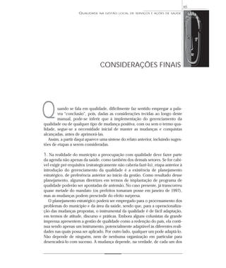 QUALIDADE NA GESTÃO LOCAL DE SERVIÇOS E AÇÕES DE SAÚDE 
uando se fala em qualidade, dificilmente faz sentido empregar a pala-vra 
“conclusão”, pois, dadas as considerações tecidas ao longo deste 
manual, pode-se inferir que à implementação do gerenciamento da 
qualidade ou de qualquer tipo de mudança positiva, com ou sem o termo qua-lidade, 
segue-se a necessidade inicial de manter as mudanças e conquistas 
alcançadas, antes de aprimorá-las. 
Assim, a partir daqui aparece uma síntese do relato anterior, incluindo suges-tões 
de etapas a serem consideradas. 
1. Na realidade do município a preocupação com qualidade deve fazer parte 
da agenda não apenas da saúde, como também dos demais setores. Se for cabí-vel 
exigir pré-requisitos (estrategicamente não caberia fazê-lo), etapa anterior à 
introdução do gerenciamento da qualidade é a existência de planejamento 
estratégico, de preferência anterior ao início da gestão. Como resultado desse 
planejamento, algumas diretrizes em termos de implantação de programa de 
qualidade poderão ser apontadas de antemão. No caso presente, já transcorreu 
quase metade do mandato (os prefeitos tomaram posse em janeiro de 1997), 
mas as mudanças podem prescindir do efeito surpresa. 
O planejamento estratégico poderá ser empregado para o processamento dos 
problemas do município e da área da saúde, sendo que, para a operacionaliza-ção 
das mudanças propostas, o instrumental da qualidade é de fácil adaptação, 
em termos de atitude, discurso e práticas. Embora alguns colunistas da grande 
imprensa apresentem a gestão de qualidade como a redenção do país, ela conti-nua 
sendo apenas um instrumento, potencialmente adaptável às diferentes reali-dades 
nas quais possa ser aplicado. Por outro lado, qualquer um pode adaptá-lo. 
Não depende de ninguém, nem de nenhuma organização em particular para 
desencadeá-lo com sucesso. A mudança depende, na verdade, de cada um dos 
65 
CONSIDERAÇÕES FINAIS 
Q 
 