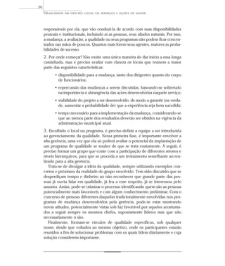 QUALIDADE NA GESTÃO LOCAL DE SERVIÇOS E AÇÕES DE SAÚDE 
responsáveis por ela, que vão conduzi-la de acordo com suas disponibilidades 
pessoais e institucionais, incluindo aí as pessoas, seus aliados naturais. Por isso, 
a mudança, a avaliação, a qualidade ou seus programas não podem ficar concen-trados 
nas mãos de poucos. Quantos mais forem seus agentes, maiores as proba-bilidades 
de sucesso. 
2. Por onde começar? Não existe uma única maneira de dar início a essa longa 
caminhada, mas é preciso avaliar com clareza os locais que reúnem a maior 
parte das seguintes características: 
• disponibilidade para a mudança, tanto dos dirigentes quanto do corpo 
de funcionários; 
• repercussão das mudanças a serem discutidas, baseando-se sobretudo 
na importância e abrangência das ações desenvolvidas naquele serviço; 
• viabilidade do projeto a ser desenvolvido, de modo a garantir (na verda-de, 
aumentar a probabilidade de) que a experiência seja bem sucedida; 
• tempo necessário para a implementação da mudança, considerando-se 
que ao menos parte dos resultados deverão ser obtidos na vigência da 
administração municipal atual. 
3. Escolhido o local ou programa, é preciso definir a equipe a ser introduzida 
ao gerenciamento da qualidade. Nessa primeira fase, é importante envolver a 
alta gerência, uma vez que ela só poderá avaliar o potencial da implantação de 
um programa de qualidade se souber de que se trata exatamente. A seguir, é 
preciso formar um grupo que conte com a participação de diferentes setores e 
níveis hierárquicos, para que se proceda a um treinamento semelhante ao rea-lizado 
para a alta gerência. 
Trata-se de divulgar a idéia da qualidade, sempre utilizando exemplos con-cretos 
e próximos da realidade do grupo envolvido. Tem sido discutido que se 
desperdiçam tempo e dinheiro ao não reconhecer que grande parte das pes-soas 
já ouviu falar em qualidade, já leu a esse respeito, já se interessou pelo 
assunto. Assim, pode-se otimizar o processo identificando quem são as pessoas 
potencialmente mais favoráveis e com algum conhecimento preliminar. Com o 
concurso de pessoas diferentes daquelas tradicionalmente envolvidas nos pro-gramas 
de mudança desenvolvidos pela gerência, pode-se estar mostrando 
novas atitudes, potencialmente vistas sob luz favorável por aqueles acostuma-dos 
a seguir sempre os mesmos chefes, supostamente líderes mas que não 
necessariamente o são. 
Finalmente, formam-se círculos de qualidade específicos, sob qualquer 
nome, desde que voltados ao mesmo objetivo, onde os participantes estarão 
reunidos a fim de solucionar problemas com os quais lidem diariamente e cuja 
solução considerem importante. 
66 
 