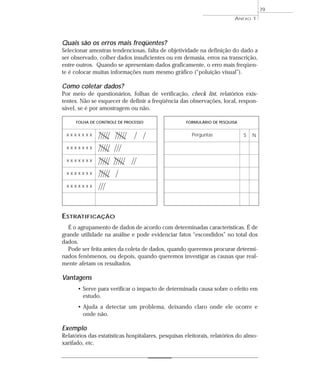 Quais são os erros mais freqüentes? 
Selecionar amostras tendenciosas, falta de objetividade na definição do dado a 
ser observado, colher dados insuficientes ou em demasia, erros na transcrição, 
entre outros. Quando se apresentam dados graficamente, o erro mais freqüen-te 
é colocar muitas informações num mesmo gráfico (“poluição visual”). 
Como coletar dados? 
Por meio de questionários, folhas de verificação, check list, relatórios exis-tentes. 
Não se esquecer de definir a freqüência das observações, local, respon-sável, 
se é por amostragem ou não. 
ESTRATIFICAÇÃO 
É o agrupamento de dados de acordo com determinadas características. É de 
grande utilidade na análise e pode evidenciar fatos “escondidos” no total dos 
dados. 
Pode ser feita antes da coleta de dados, quando queremos procurar determi-nados 
fenômenos, ou depois, quando queremos investigar as causas que real-mente 
afetam os resultados. 
Vantagens 
• Serve para verificar o impacto de determinada causa sobre o efeito em 
estudo. 
• Ajuda a detectar um problema, deixando claro onde ele ocorre e 
onde não. 
Exemplo 
Relatórios das estatísticas hospitalares, pesquisas eleitorais, relatórios do almo-xarifado, 
etc. 
ANEXO 1 
79 
FOLHA DE CONTROLE DE PROCESSO FORMULÁRIO DE PESQUISA 
x x x x x x x Perguntas S N 
x x x x x x x 
x x x x x x x 
x x x x x x x 
x x x x x x x 
 