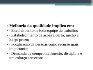 • Melhoria da qualidade implica em:
• · Envolvimento de toda equipe de trabalho;
• · Estabelecimento de ações a curto, médio e
  longo prazo;
• · Focalização da pessoas como recurso mais
  importante;
• · Demanda de comprometimento, disciplina e
  um esforço crescente
 
