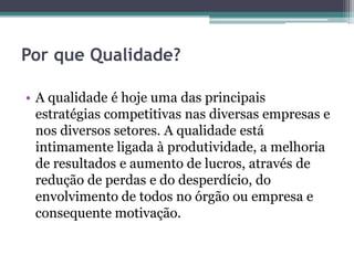 Por que Qualidade?

• A qualidade é hoje uma das principais
  estratégias competitivas nas diversas empresas e
  nos diversos setores. A qualidade está
  intimamente ligada à produtividade, a melhoria
  de resultados e aumento de lucros, através de
  redução de perdas e do desperdício, do
  envolvimento de todos no órgão ou empresa e
  consequente motivação.
 