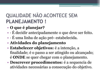 QUALIDADE NÃO ACONTECE SEM
PLANEJAMENTO !
• O que é planejar?
• · É decidir antecipadamente o que deve ser feito.
• · É uma linha de ação pré- estabelecida.
• Atividades do planejamento
• Estabelecer objetivos: é a intenção, a
  finalidade; é o passo a ser atingido ou alcançado;
  é ONDE se quer chegar com o planejamento.
• Descrever procedimentos: é a sequencia de
  atividades necessárias a consecução do objetivo.
 