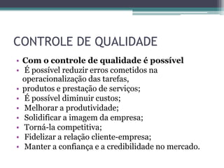 CONTROLE DE QUALIDADE
• Com o controle de qualidade é possível
• É possível reduzir erros cometidos na
  operacionalização das tarefas,
• produtos e prestação de serviços;
• É possível diminuir custos;
• Melhorar a produtividade;
• Solidificar a imagem da empresa;
• Torná-la competitiva;
• Fidelizar a relação cliente-empresa;
• Manter a confiança e a credibilidade no mercado.
 