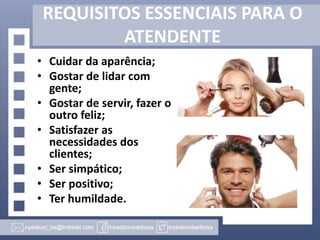 REQUISITOS ESSENCIAIS PARA O
ATENDENTE
• Cuidar da aparência;
• Gostar de lidar com
gente;
• Gostar de servir, fazer o
outro feliz;
• Satisfazer as
necessidades dos
clientes;
• Ser simpático;
• Ser positivo;
• Ter humildade.

 